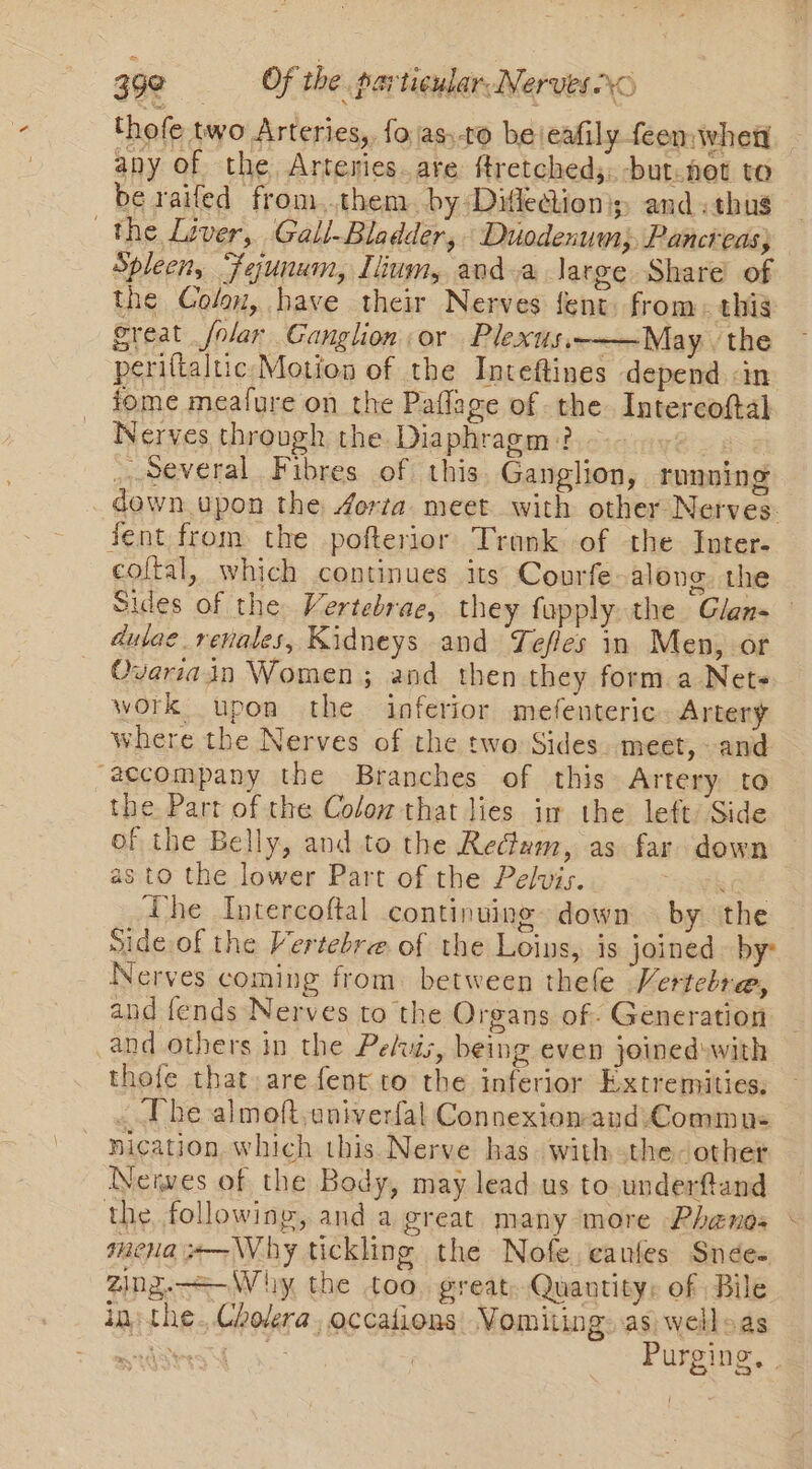 thofe two Arteries, fo \as:-to bejeafily feen wheat any of the Arteries.are ftretched;. -but.net to be raifed from.them. by Diflection); and. thug the Liver, Gall-Bladder, Duodenum; Pancreas; Spleen, Fejunum, Ilium, and a large Share of the Colo, have their Nerves fent from, this great folar Ganglion or Plexus——May. the periftaltic Motion of the Inteftines depend &lt;in iome meafure on the Paflage of the. Intercoftal Nerves through the Diaphragm? _..several. Fibres of this Ganglion, running down upon the Aorta. meet with other Nerves: Jent from the pofterior Tronk of the Inter. coltal, which continues its Courfe-along. the Sides of the Vertebrae, they fupply the Glan- dulae_renales, Kidneys and Tefles in Men, of Ovariain Women; and then they form a Nets work upon the inferior mefenteric. Artery where the Nerves of the two Sides. meet, -and “accompany the Branches of this Artery to the Part of the Colow that lies im the left Side of the Belly, and to the Redam, as far down as to the lower Part of the Pelvis. The Intercoftal continuing down by the Side of the Vertebre of the Loins, is joined by: Nerves coming from. between thele Vertcbre, and fends Nerves to the Organs of. Generation and others in the Pelvis, being even jowed:with thofe that. are fent to the inferior Extremities, The almoft,aniverfal Connexion-and Commu: nication. which this Nerve has. with the- other Neiwes of the Body, may lead us to .underftand the, following, and a great many ‘more Phands mena x—Why tickling the Nofe.canfes Snées Zing.—=-Whiy the too, great. Quantity: of Bile in: the..Cholera, occations: Vomiting. as) wellsas aS SE ea Purging, |