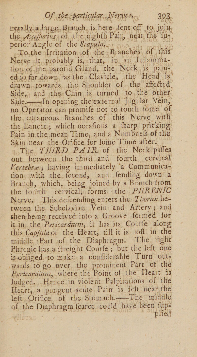 rg Of the particular, Ni Ver 393. . WSR ISS TE Sm AS) Kies werally,a Jarge,, Branch. is, here dent off to, join, the, cceforius, of the eighth Pair, near the tur, perior Angle of the Scapulan. 9.4.45 are .To,the -Irritatiom of, the Branches, of this Nerve ;it..probably is,-that, in, an Inflamma-. tion, of.the parotid Gland, the Neck is pain-. ed fo far down, as the Clavicle, the Head is’ drawn,,towards. the Shoulder of the affected. Side, and ,the;Chin, is turned. to, the other, Side,-—=In opening the-external jugular Vein, no. Operator can promife not to touch fome of the. cutaneous Branches of this Nerve with the Lancet; which occafions a fharp pricking Pain in the mean Time, and a Numbneis of the Skin near the Orifice for fome Time after. The. THIRD PAIR. of the. Neck pafles out between .the third and fourth — cervical Vertebra; having immediately ‘a Communica- tion: with the fecond, and fending down a Branch, which, being joined by a Branch from the fourth cervical, forms. the PHRENIC Nerve. ‘This defcending enters the: Thorax be- tween the Subclavian Vein and Artery; and shen being received into a Groove formed for it in. the Pericardium, it has its Courfe- along this Capfula of the Heart, till it is loft in the middle :Part of the Diaphragm. The right Phrenic has.a ftreight Courfe ; but the left one iswbliged. to make a confiderable Turn out- wards to go over. the prominent Part. of the Pericardium, where the Point of the Heart 1s lodged....Hence in violent Palpitations of the Heart, a pungent acute Pain is felt near the left Orifice of the Stomach.——The middle of the Diaphragm fcarce could have been fup-