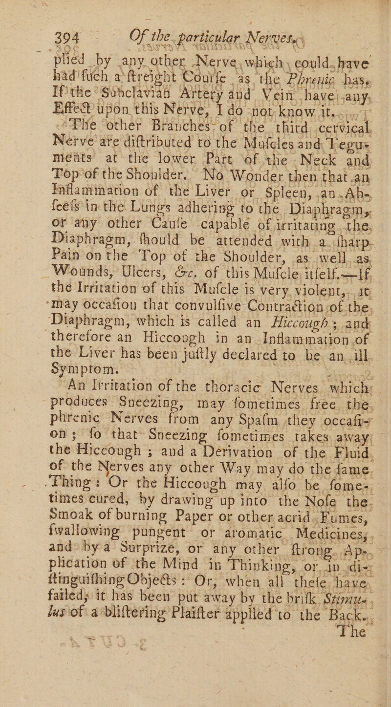 S SP eg vy BNI THT - SQy nm) plied by any other Nerve. which could. have had'fuch aftreight Courfe as the Phneuic has, Tfithe “Sobclavian Artery and Vein. have).any; Effe® upon this Nerve, I do -not know it... 7 “Phe other Branches’ of the third. .cervical, Netve are diftributed to the Mafcles and: Legus ments at the lower Part ‘of the Neck and Top of the Shoulder. No Wonder then that an Inflammation of the Liver or Spleen, .an.Abs, feels in the Lungs adhering to the Diaphragm, or any other Caufe capable of irritating ..the. Diaphragm, fhould be attended with a.tharp. Pain on the Top of the Shoulder, as well. as. Wounds, Ulcers, Sc. of this Mufcle: itfelf.—Hf. the Irritation of this Mufcle is very. violent,. ag. “may occafion that convulfive Contraction of the, Diaphragm, which is called an Hiccough.; awd ‘therefore an Hiccough in an Inflammation of the Liver has been juftly declared to be an. ill Symptom. , a ge ia SLuatise An Iiritation of the thoracic Nerves which: “produces Sneezing, may fometimes free the, phrenic Nerves from any Spafm they occafi- on; fo that Sneezing fometimes takes away) the Hiccough ; and a Derivation of the Fluid. of the Nerves any other Way may do the fame. “Thing: Or the Hiccough may alfo be fomes. times cured, hy drawing up into the Nofe the. Smoak of burning Paper or other acrid..Fumes, {wallowing pungent or aromatic Medicines,. and» by a Surprize, or any other ftrong. Ap-, © plication of the Mind in Thinking, or. dv di=: ttinguifhing Objedts : Or, when all thete have. failed; it has been put away by the brifk. Stimu- ; jus of a -bliftering Plaifter applied to the Bags : The Set