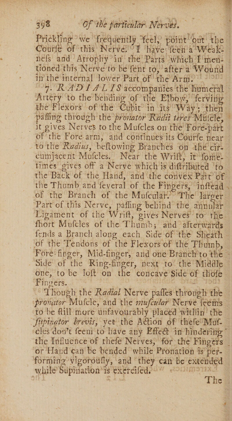 inet i ne a ee ee ve Be “hid * anrahiie™ in tha paid sete ihe | tioned this Nerve to be’ fent to, after'a ‘Wound in thé internal lower Part of the Arie vet ORAS TPT scoops the dhe: al Artery to the bending of the Etbow, ferving the’ Flexors’ of ‘the Ghic in ts’ Way; then 3 pafling through the ‘pronator Rudi teres Mauicle, : _ it gives Nerves to the Mufcles on the Fore-part of the Fore arm, and continues its Courfe near tothe Radius, beftowing Branches on the cit- cuinjacent Mutcles, Near the Wrift, it fome-— times gives off a Nerve which is difttibuted | ‘to the Back of the Hand, ‘and the convex Pait’ of the THatib: and Yfeverat-of the Fingers, inftead . of the Branch of the Mofcular’” The larger. ‘Part of this Nerve, paffing behind the annular Ligament of the Wrift, gives Nerves to tHe fhort Mufcles of the Tham; and ‘afterwards fends a Branch along each Side of ‘the Sheath of the Tendons of the Flexors of the Thumb, Fore: finger, Mid-finger, and one Branch to the a _ Side of the Ring-finger, next to’ the Middle one, to be Toft on the concave: Side of tiofe ‘Fingers. Though the Radial Nerve aes: through the ‘pronator Mutcle, and the mufcular Nerve {eéms to be fill more unfavour ably placed within the Sibin sator brevis, yet the Ain of thefe! Muf- cles don’t feent to have any Effe@ in’ hinderitie” the Influence of thefe Nerves, for the Fingers : ‘or Hand can'be bended while Pronation is’ pér- forming vigoroufly, and “they can be Eaton wl hile Supiiacion ‘Is eaercifeds'* SEH ATST : The