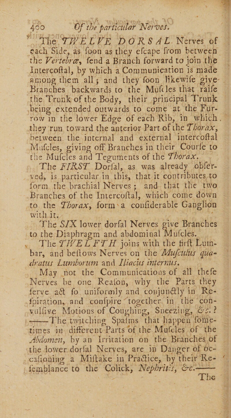 foo Of Pas par ticular Nerves. ‘The TWELVE DORSAL Nerves of each Side, as foon as they efcape from between. the Vertebre, fend a Branch forward to join the Intercoftal, by which a Communication is made among them all ; ; and they foon likewife give- . Branches backwards to the Mufcles that raife the Tronk of the Body, their principal Trunk cing extended outwards to come at the Fur- row in the lower Edge of each Rib, in which , they run. toward the anterior Part of the Thorax, between the internal and external intercoftal Matcles, giving off Branches in their Courfe to- the Mufcles and Teguments of the Thorax. - The FIRST Dorfal, as was already _ obfer- ved, is particular in Hig, that it contributes KO | form. the brachial Nerves; and that the two Branches of the Intercoftal, which come down to the Thorax, form:a confiderable Ganglion with.it. The SIX lower dorfal Nerves give Branches to the Diaphragm and fedaniadl Matclet : — The VEL FTA joins with the tirft Lum- bar, and beftows Nerves on the Adufculus qua- dratus Lumborum and Iliacts internus. May not the Communications of all thefe Nerves be one Reafon, why the Parts they ferve act fo uniformly and conjundatly 1 in Re- - fpiration, and con{pire “together in the con- vulfive Motions of Coughing, Sneezing, 2? The twitching Spa{ms ‘that happen fome- times in. different: “Parts of the Mutcles of the Abdomen, by = Irritation on the Branches of the lower dorfal Nerves, are im Danger of oc- cafioting a Miftake in Practice, by ‘their Re- ~_femblance to the Colick, “Nephrit: Tare: - AESre The ~