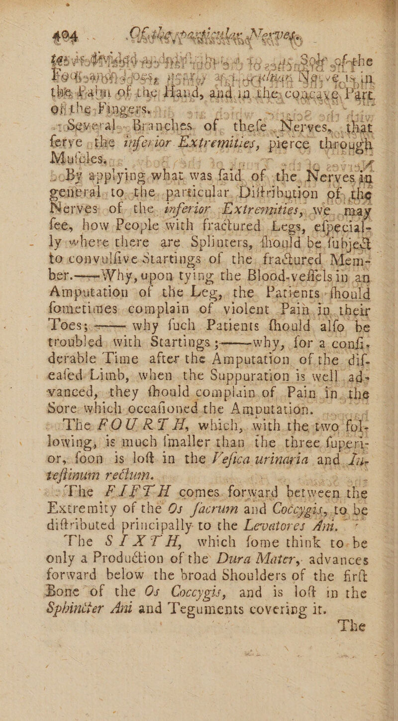 ao4.. GK Heyy nat gaa KENG 188 yi: Aiea gay: relay a, 4g 25504 sf afyee Hedboanshs sPOSSe NSAKoy Ahh SC BAR Naive, yi thie atm ‘of the; Hand, and da. thes ones att ei the, Fingers. bine ar :Semeral.. Branches. “of, ‘thefe. Nev yes, that leks phe inferi jor. Etre ied Pigree, through Mu feles, - re: abe 5M 20B¢ appl ying, ae was. feid. of. the, = Neiaeein ©; ce of, she, se frtomitiens i a ep bes ie upon tying the Blood. valele u ip an Amputation of the Les, the. Patients, fhould fometiies complain of violent Paih. in. their Toes; why fuch Patients fhould alfo be troubled, with Startings ;- -why, fora confi. derable Time after the Amputation of. the dif. eafed-Limb, when the Suppuration is well. ad- vanced, they fhould complain.of Pain. An.the Sore wehiolL occafioned. the Amputation. — xeise ‘The FOU RTH, which, with the two ‘fol Wikies ig much frail: than the three. fuperi- a or, foon is loft.in the Vefica urinaria and. dike teflinum reclum. thie ALTE comes. forward pH peeees the Extre mity of the Os facrum and Coccygis,, to, be diftributed principally to the Levatores Ait. 7 The SfXT H, which fome think to-be only a Production of the Dura Mater, advances forward below the broad Shoulders of the firft Bone of the Os Coccygis, and is lof in the Sphincter Ant and Teguments covering it.