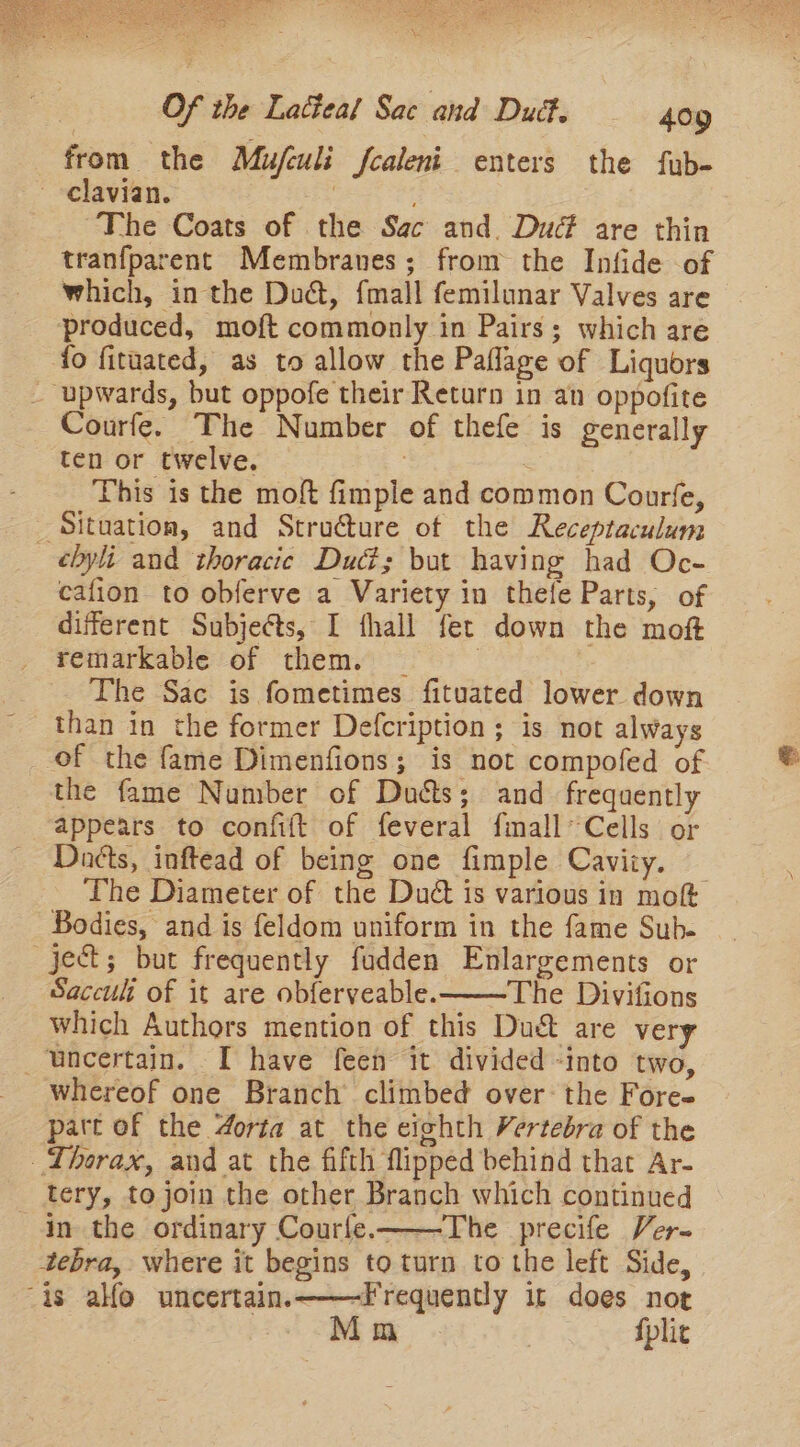 from the Mufculi fcaleni enters the fub- -elavian. : ~The Coats of the Sac and. Dud are thin tranfparent Membranes; from the Infide of which, in the Du@, fmall femilunar Valves are produced, moft commonly in Pairs; which are fo fituated, as to allow the Paflage of Liquors _ upwards, but oppofe their Return in an oppofite Courfe. The Number of thefe is generally ten or twelve. 3 This is the moft fimple and common Courfe, Situation, and Structure of the Receptaculum cbyli and thoracic Dud; bat having had Oc- cafion to obferve a Variety in thefe Parts, of different Subjeéts, I fhall fet down the moft remarkable of them. _ | : The Sac is fometimes fituated lower down than in the former Defcription ; is not always of the fame Dimenfions; is not compofed of the fame Number of Duéts; and frequently appears to confift of feveral fimall* Cells or Dnéts, inftead of being one fimple Caviiy. — The Diameter of the Dud is various in mot Bodies, and is feldom uniform in the fame Sub. ject; but frequently fudden Enlargements or Saccult of it are ob{eryveable.——The Divifions which Authors mention of this Duct are very uncertain. I have feen it divided -into two, whereof one Branch climbed over: the Fore- pat of the 4orta at the eighth Vertebra of the Thorax, and at the fifth flipped behind that Ar- tery, to join the other Branch which continued in the ordinary Courfe.——The precife Ver-~ tebra, where it begins to turn to the left Side, is alfo uncertain, ———Frequently it does not . Mm fplic