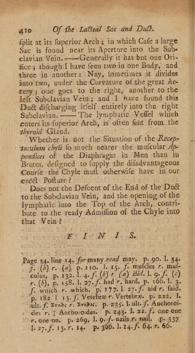 ie PELE 35s Cae &lt;A) Stee A tate: e oat ‘ Buree® Pe Se Tn REE oe 410 Of the Latieal ‘Sae and Dud. _ fplit at its faperior Arch 3 in which Cafe a large Sac is found near its Aperture into the Sube three in another: Nay, {ometimes it divides tery; one goes to the right, another to the left Subclavian Vein; and. [ have found this Dag difcharging ‘itfelf.entirely into the night - Subclavian. —— The lymphatic..Veflel which enters its fuperior Arch, is often feat from the thyroid. Gland. : | oir Whether is: not the Situation of the Recep- “‘gaculum chyli focmuch nearer the mafeular dp- pendices of the ‘Diaphragm. in Men than in Brutes, defigned to {upply the difadvantageous Courfe the Chyle muft otherwife have 1n our eréd Pofture? Pol i Does not the Defcent of the Eid of the Du&amp; to the Subclavian Vein, and the opening of the lymphatic into the Top of the Arch, contri- ‘bute tothe ready Admiffion of the Chyle into that Vein? &lt; i fob et “0 He Bi LM feos Page 44. line.14, formany read may. p. go. 1. 346 fi (8) r.-(a), peato. |. 05. fe mufcles r. mut- culus, p. 132.1. 4. f: (4) r. (4) ibid. 1. 9. fe (¢) #. (6), p. 158 1. 27.f.had 7, hard, p. 166.1. 3. f:-wnich r..which. p. 177.1 27.f. aid r. faid. p. 182.1 13. f: Vetebrar. Vertebra. p. 222. 1. cult. f, Srv¥e r: Srvdor. pp. 295. be ult. f/ Anchoroi- des r. { Anchoroides.’ p. 243. 1. 22. fu one one y.one-on. p. 269, 1. 9.f--nailsir: mail, p- 337 Laz. fi 13. fe 14 po 306. 1. 14. f+ 64 7 60- -