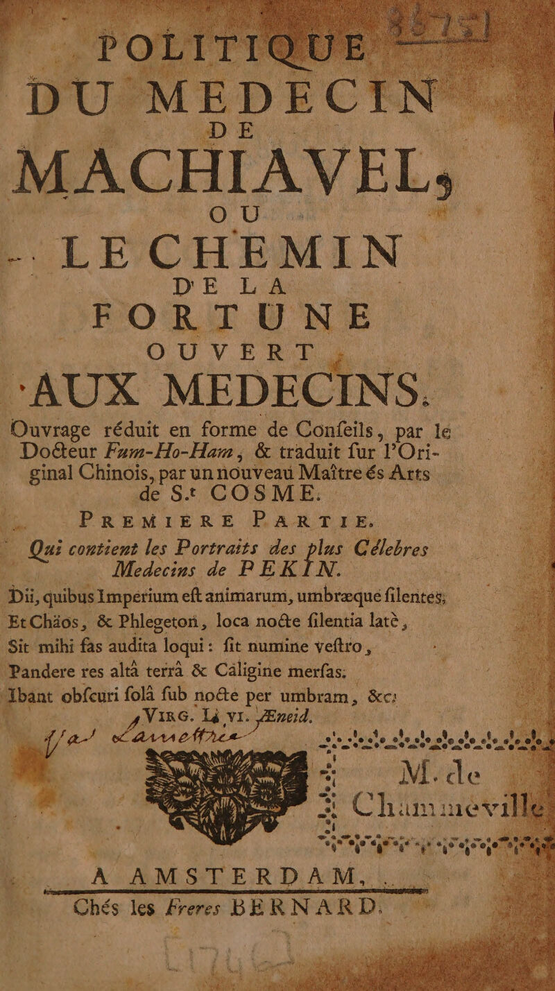 MACHIAVELS LEC HEMI N DE. LA FORTUNE OUVERT, “AUX MEDEC ENS + Ouvrage réduit en forme de Confeils, par le Doéteur Fewm-Ho-Ham, &amp; traduit fur POri- ginal Chinois, par un nouveau Maître és Arts. de St COSME. PREMIÈRE PARTIE. Qui contient les Portraits des plus Célebres | Medecins de PEKIN. À Di, quibus Imperium ef animarum, umbræque filentes, EtChäos, &amp; Phlegeton, loca noëte filentia latè, Sit mihi fas audita loqui : fit oumine veftro, Pandere res altà terra &amp; Caligine merfas: Jbant obfcuri folà fub note per umbram, &amp;c: À . : ;和 Lee. 了 YI， rés me 4 DURS CH 6e ol © 地 © &lt; 全) 由 is 3 de à + AL de Cr ~ O0 LUE x; ru 人 A AMSTERDAM,