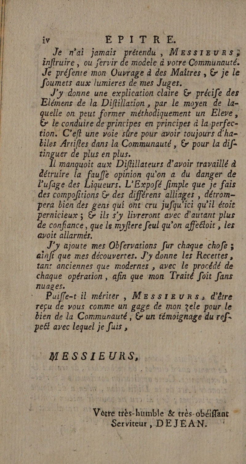 Je nai jamais prétendu , MESSIEURS; inftruire , ou jervir de modele à votre Communauté. Je préfente mon Ouvrage à des Maîtres , &amp; je le foumets aux lumieres de mes Juges. J’y donne une explication claire &amp; précife des Elémens de la Diftillation , par le moyen de la- quelle on peut former méthodiquement un Eleve, É le conduire de principes en principes à la:perfec- tion. C’eff une voie sûre pour avoir toujours d'ha= biles Artifles dans la Communauté , € pour la dif- tinguer de plus en plus. l manquoit aux Diflllateurs d’avoir travaillé à détruire la fauffe opinion qu'on a du danger de Pufage des Liqueurs. L'Expofé fimple que je fais . des compofitions &amp; des différens alliages , détrom- pera bien des gens qui ont cru Jufqu'ici qu'il étoie pernicieux 3 €? ils s’y livreront avec d'autant plus de confiance , que le myftere feul qu’on affeéloir , les avoit allarmeés. fl J'y ajoute mes Obfervations [ur chaque chofe 3 ainft que mes découvertes. J'y donne les Recettes, tan: anciennes que modernes , avec le procédé de chaque opération, afin que mon Traité foit fans nuages. | de Lo il mériter , Me&amp;sstrEeuRrs, d'être reçu de vous comme un gage de mon zele pour le bien de la Communauté, € un témoignage du ref- petl avec lequel je fuis , | MESSIEURS, Votre tiés-humble &amp; très-obéiffänt * Serviteur, DEJEÉAN. ‘: