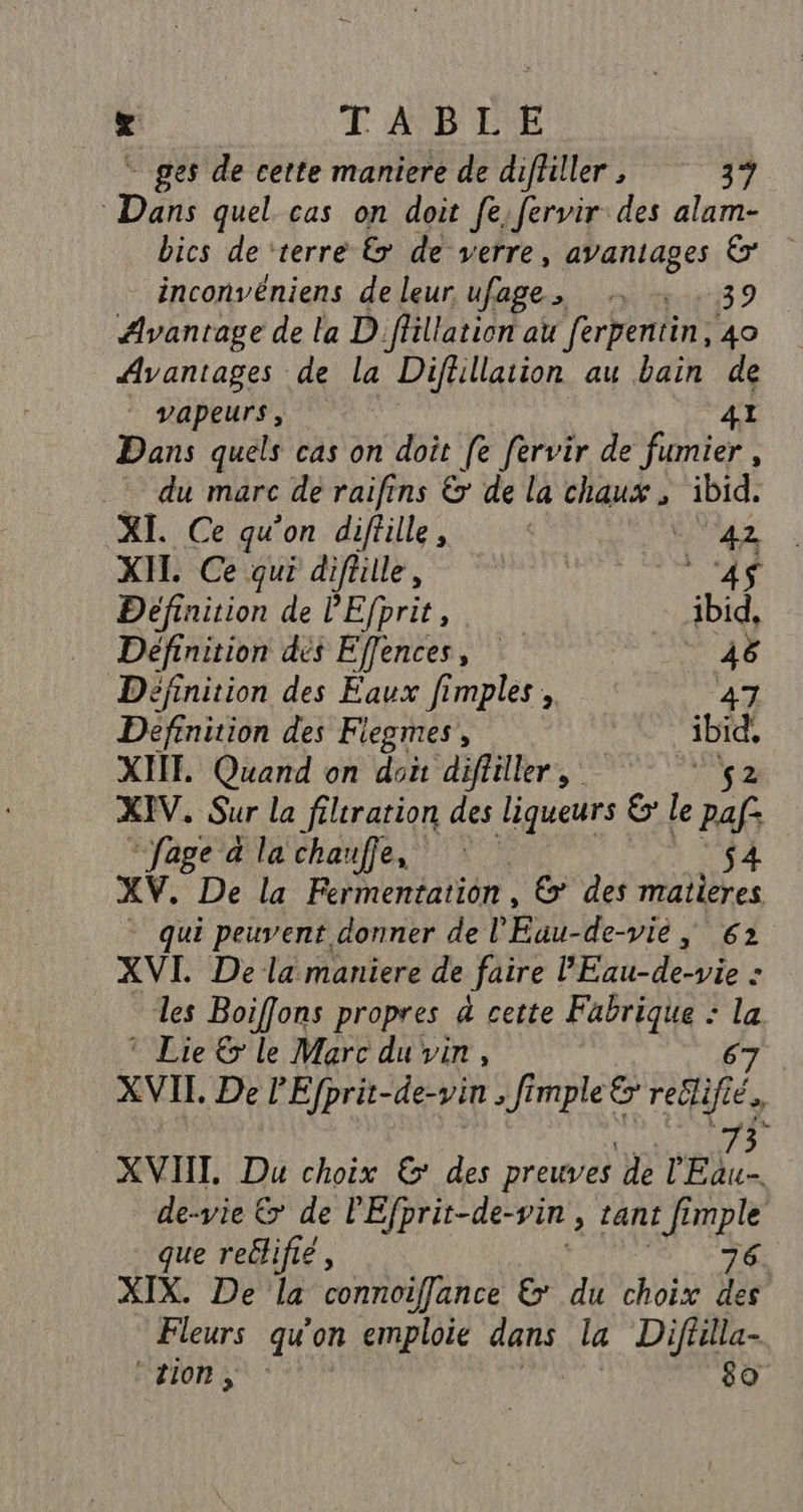 - ges de cette maniere de difliller, 37 Dans quel cas on doit fe fervir des alam- bics de ‘terre &amp; de verre, avantages &amp; inconvéniens de leur ufage, + 39 Avantage de la D flillation au ferpentin, 40 Avantages de la Diflillation au bain de vapeurs , 41 Dans quels cas on doit [e fervir de fumier , - du marc de raifins &amp; de la chaux , ibid. XI. Ce qu’on diffille, &lt; PET XIL Ce qui difülle, | 4 Définition de l'Efprit, ibid, Définition dés Effences, BA Définition des Faux fimples , 47 Definition des Fiegmes, | ibid. XITE Quand on doi difliller, 2 XIV. Sur la filiration des liqueurs 6 le paf: * fage à la chauffe, : $4 XV. De la Fermentation, &amp;: des matières * qui peuvent donner de l Ex de-vie, 62 XVI Dela maniere de faire PE ble &gt; les Boiffons propres à cette Fabrique : . © Lie &amp; le Marc du vin, XVII. De l'Efprit-de-vin , fi PpleE FR Éo XVIII, Du choix &amp;' des preuves de on de-vie € de PEfprit-de-vin &gt; tant fi fi me que reclifié, XIX. De la connoifflance &amp; du choix fi Fleurs qu on emploie dans la Difülla- CETON $0