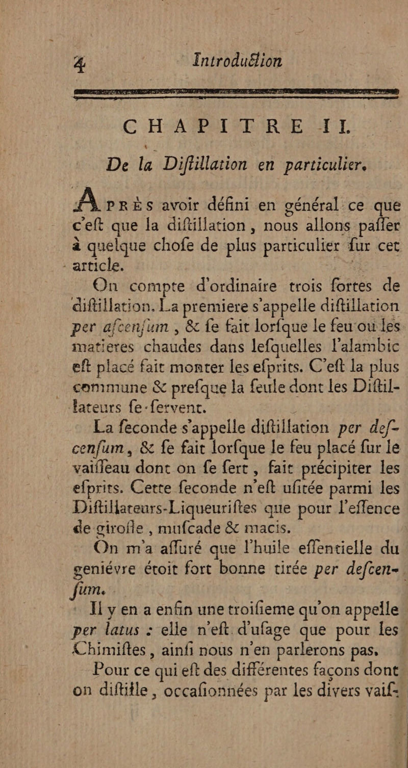 C'HAATPAT ER RME AT De la Diflillation en particulier. A PRÈS avoir défini en général ce que c'eft que la diftillation , nous allons pañler à quelque chofe de plus particulier fur cet - article. Pr: On compte d'ordinaire trois fortes de diftillation, La premiere s'appelle diftillation per afcen/um , &amp; fe fait lorfque le feu‘ou les imatieres chaudes dans lefquelles l'alambic eft placé fait monter les efprits. C’eft la plus … commune &amp; prefque la feule dont les Diftil- Tateurs fe-fervent. l La feconde s'appelle diftillation per def- cenfum, &amp; fe fait lorfque le feu placé fur le vaïfleau dont on fe fert, fait précipiter les efprits. Cette feconde n'eft ufitée parmi les Diftiareurs-Liqueuriftes que pour l’eflence de girofle , mufcade &amp; macis. On m'a afluré que l'huile effentielle du geniévre étoit fort bonne tirée per defcen-. Jjum. Il y en a enfin une troifieme qu'on appelle” per latus : elle n'eft d'ufage que pour les” Chimiftes , ainfi nous n'en parlerons pas, Pour ce qui eft des différentes façons dont on diftitle, occafonnées par les divers vaif=