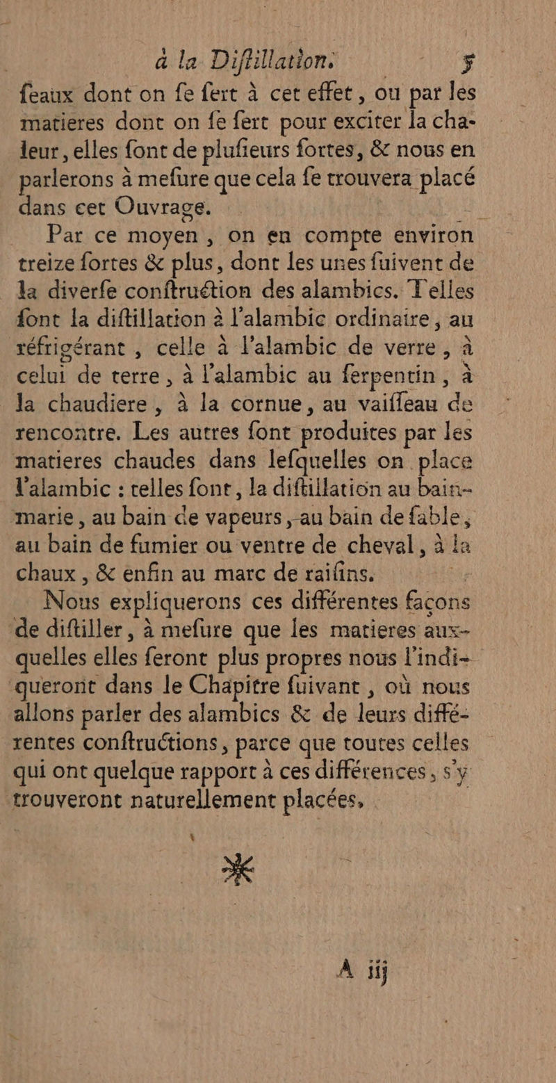 feaux dont on fe fert à cet effet, ou par les matieres dont on fe fert pour exciter la cha- leur , elles font de plufieurs fortes, &amp; nous en parlerons à mefure que cela fe trouvera placé dans cet Ouvrage. Fu Par ce moyen, on en compte enviro treize fortes &amp; plus, dont les unes fuivent de la diverfe conftruétion des alambics. Telles font la diftillation à l'alambic ordinaire, au réfrigérant , celle à l'alambic de verre, à celui de terre, à l’alambic au ferpentin, à la chaudiere , à la cornue, au vaifleau de rencontre. Les autres font produites par les matieres chaudes dans lefquelles on place l'alambic : telles font, la diftillation au bain. marie, au bain de vapeurs , au bain de fable, au bain de fumier ou ventre de cheval, à ia chaux , &amp; enfin au marc de raifins. is Nous expliquerons ces différentes façons de diftiller, à mefure que les matieres aux- quelles elles feront plus propres nous l'indi- queront dans le Chapitre fuivant , où nous allons parler des alambics &amp; de leurs diffé- rentes conftructions, parce que toutes celles qui ont quelque rapport à ces différences, s'y trouveront naturellement placées, L * A iij