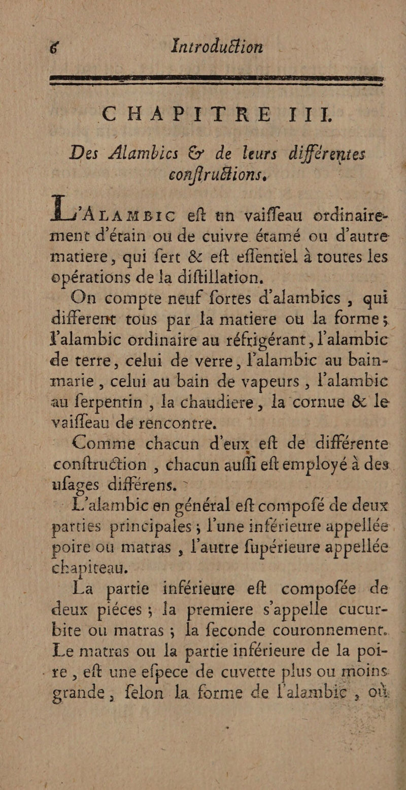 Introduétion x CH A POPPRUR BP UFIRT Des Alambics &amp; de leurs différentes confiruëtions, es La LAMBIC eft un vaifleau ordinaire- ment d’érain ou de cuivre étamé ou d'autre: matiere, qui fert &amp; eft eflentiel à toutes les opérations de la diftillation. On compte neuf fortes d'alambics , qui different tous par la matiere où la formes Palambic ordinaire au réfrigérant, l'alambic de terre, celui de verre, l’alambic au bain- marie , celui au bain de vapeurs , l'alambic au ferpentin , la chaudiere, la cornue &amp; le vaifleau de rencontre. Comme chacun d'eux eft de différente _conftru@tion , chacun aufli eft employé à des. ufages différens. - : L’alambic en général eft compofé de deux parties principales ; l’une inférieure appellée _ poire où matfas , l'autre fupérieure appellée chapiteau. | _ La partie inférieure eft compofée de deux piéces ; la premiere s'appelle cucur- bite ou matras ; la feconde couronnement. Le matras ou la partie inférieure de la poi- -xe , eft une efpece de cuvette plus ou moins grande, felon la forme de l'alambie , où