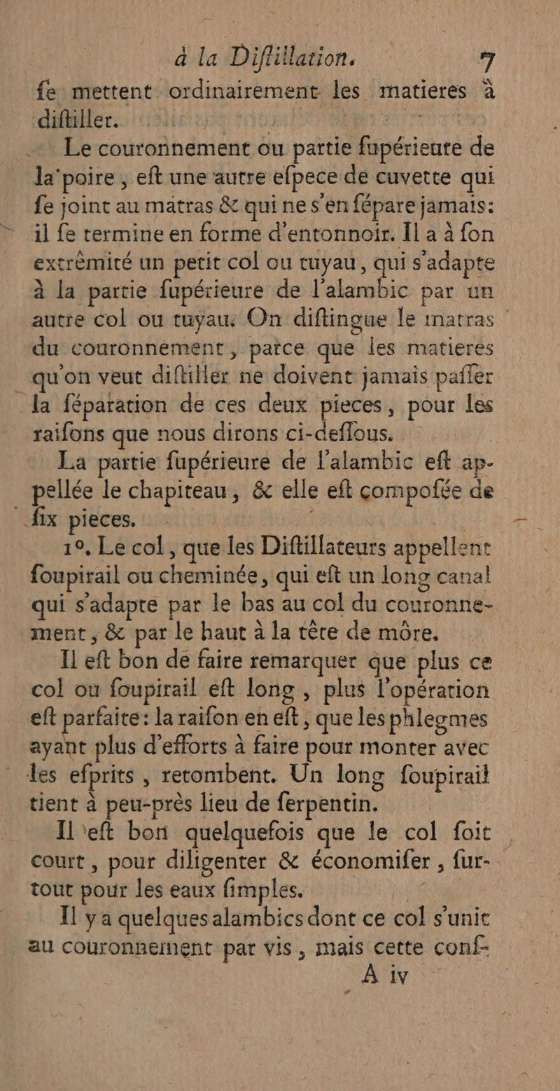 {fe mettent ordinairement les matieres à diftiller. | 1 FÉES Le couronnement ou partie fupérieate de la'poire , eft une autre efpece de cuvette qui fe joint au matras &amp; qui ne s’en fépare jamais: il fe termine en forme d'entonnoir. Il a à fon extrémité un petit col ou tuyau, qui s'adapte à la partie fupérieure de l’alambic par un autre col ou tuyau On diftingue le imatras du couronnement, parce que les matieres qu'on veut diftiller ne doivent jamais pañfer la féparation de ces deux pieces, pour les raifons que nous dirons ci-deffous. La partie fupérieure de l’alambic eft ap. pellée le chapiteau, &amp; elle eft çompofée de | fix pieces. : 19, Le col, que les Diftillateurs appellent foupirail ou cheminée, qui eft un long canal qui s'adapte par le bas au col du couronne- ment , &amp; par le haut à la tère de mûre. Il eft bon de faire remarquer que plus ce col ou foupirail eft long , plus l'opération eft parfaite: la raifon en eft ; que les phlegmes ayant plus d'efforts à faire pour monter avec les efprits , rerombent. Un long foupirail tient à peu-près lieu de ferpentin. Il'eft bon quelquefois que le col foit court , pour diligenter &amp; économifer , fur- tout pour les eaux fimples. | Il ya quelques alambics dont ce col s'unic au couronnement par vis, pince conf- iv