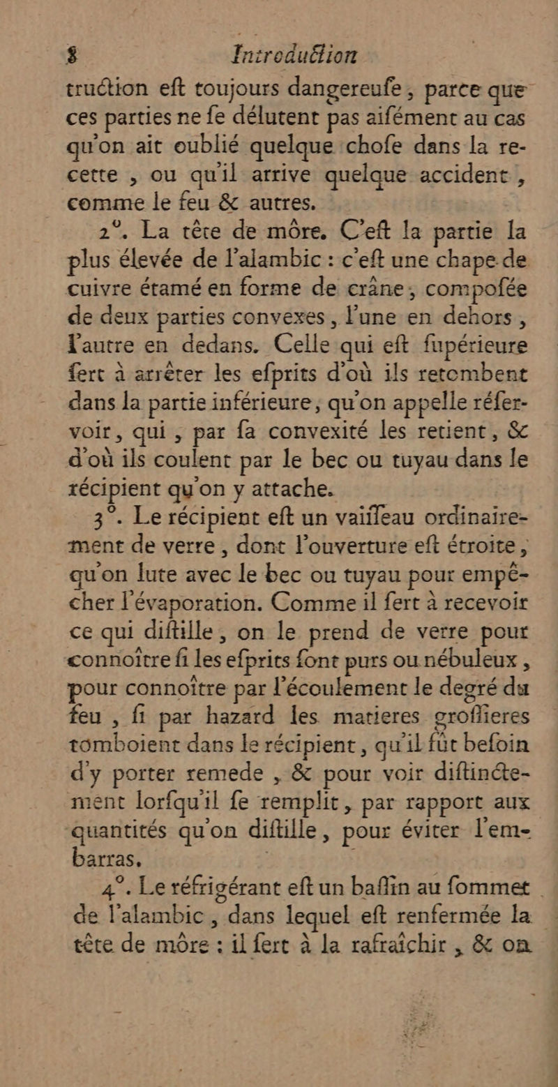 truction eft toujours dangereufe, parce que ces parties ne fe délutent pas aifément au cas qu'on ait oublié quelque chofe dans la re- cette , ou quil arrive quelque accident , comme le feu &amp; autres. 2°. La tête de mûre. C'eft la partie la plus élevée de l’alambic : c'eft une chape de cuivre étamé en forme de crane, compofée de deux parties convexes, l'une en dehors, l'autre en dedans. Celle qui eft fupérieure fert à arrêter les efprits d'où ils retembent dans la partie inférieure, qu'on appelle réfer- voir, qui , par fa convexité les retient, &amp; d'où ils coulent par le bec ou tuyau dans le récipient qu'on y attache. 3°. Le récipient eft un vaiileau ordinaire- ment de verre , dont l'ouverture eft étroite, qu'on lute avec le bec ou tuyau pour empé- cher l'évaporation. Comme il fert à recevoir ce qui diftille, on le prend de verre pour connoître fi les efprits font purs ou nébuleux , pour connoître par l'écoulement le degré du feu , fi par hazard les matieres groflieres tomboient dans le récipient, qu'il fût befoin d'y porter remede , &amp; pour voir diftincte- ment lorfqu'il fe remplit, par rapport aux quantités qu'on diftille, pour éviter l'em- barras, | | 4°. Le réfrigérant eft un baflin au fommet de l’alambic, dans lequel eft renfermée la … tête de mÔre : il fert à la rafraichir , &amp; on