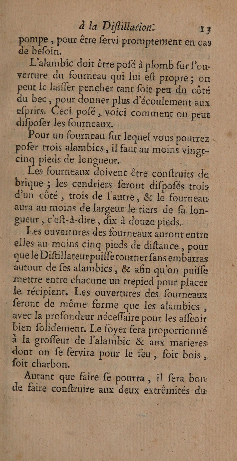 pompe , pour être fervi promptement en cas de befoin. E'alambic doit être pofé à plomb fur l'ou- verture du fourneau qui lui eft propre ; on peut le laifler pencher tant foit peu du côté du bec, pour donner plus d'écoulement aux efprits, Ceci pofé , voici comment on peut difpofer les fourneaux. Pour un fourneau fur lequel VOUS pourrez . pofer trois alambics, il faut au moins vingt- cinq pieds de longueur. Les fourneaux doivent être conftruits de brique ; les cendriers feront dif pofés trois d'un côté, trois de l'autre, &amp; le fourneau _ aura au moins de largeur le tiers de fa lon- gueur ,.c'eft-à-dire, dix à douze pieds. Les ouvertures des fourneaux auront entre elles au moins cinq: pieds de diftance, pour que le Diftillateurpuiffe tourner fans embarras autour de fes alambics, &amp; afin qu'on puifle mettre entre chacune un trepied pour placer le récipient. Les ouvertures des fourneaux feront de même forme que les alambies, avec la profondeur néceffaire pour les afléoir bien folidemenr, Le foyer fera proportionné à la groffeur de l’alambic &amp; aux matieres dont on fe fervira pour le feu, foi bois, foit charbon. _ Autant que faire fe pourra , il fera bon de faire conftruire aux deux extrémités du