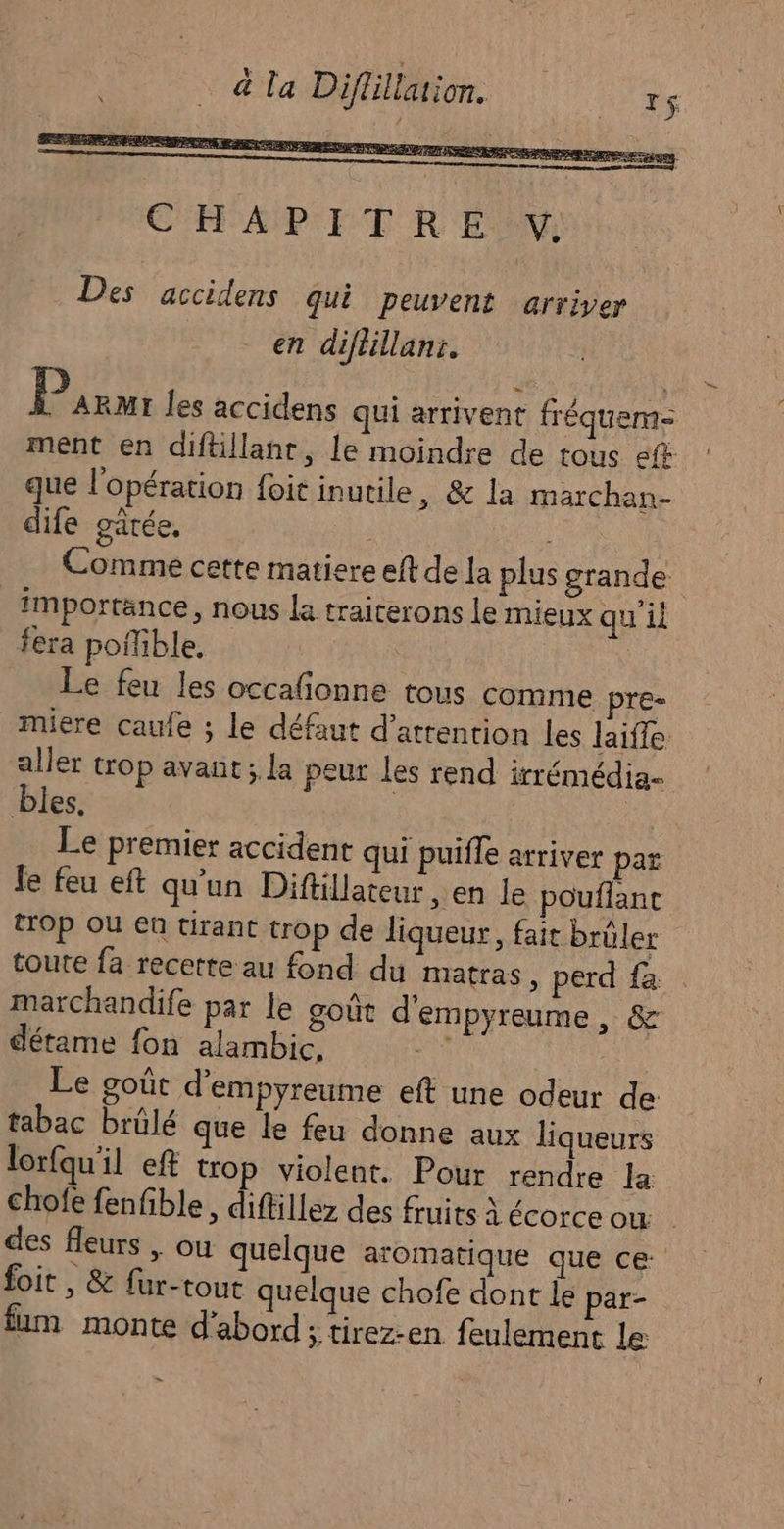 en diftillanr. P ARMI les accidens qui arrivent fréqueme ment en diftillanr, le moindre de tous ef que l'opération foit inutile, &amp; la marchan- dife gâtée, : | Comme cette matiere elt de la plus grande importance, nous la traiterons le mieux qu'il fera pofible. | Le feu les occafionne tous comme pre- muere caufe ; le défaut d’atrention les laiffe aller trop avant ; la peur les rend irrémédia- bles. Le premier accident qui puifle arriver par le feu eft qu'un Diftillateur , en le pouflant trOp OÙ en tirant trop de liqueur, fait brûler toute fa recette au fond du matras , perd {a marchandife par le goût d'empyreume, &amp; détame fon alambic, A | Le goût d'empyreume eft une odeur de tabac brülé que le feu donne aux liqueurs lorfqu'il eft trop violent. Pour rendre la chofe fenfible, diftillez des fruits à écorce où des fleurs , ou quelque aromatique que ce: foit , &amp; fur-tout quelque chofe dont le par- fum monte d'abord; tirez-en feulement le