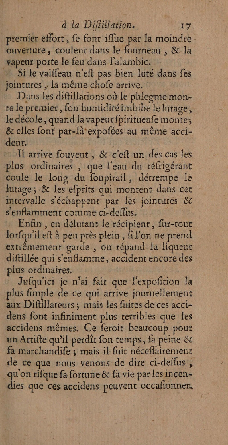 premier effort, fe font iflue par la moindre - ouverture, coulent dans le fourneau , &amp; la vapeur porte le feu dans l'alambic. ; Si le vaifleau n'eft pas bien luté dans fes jointures ; la même chofe arrive, Dans les diftillations où le phlezme mon- te le premier, fon humiditéimbibe le lutage, le décole , quand la vapeur fpiritueufe monte; &amp; elles font par-là*expofées au même acci- dent. © I arrive fouvent , &amp; c’eft un des cas les plus ordinaires , que l'eau du réfrigérant coule le long du foupirail, détrempe le Jutage; &amp; les efprits qui montent dans cet intervalle s'échappent par les jointures &amp;c s'enflamment comme ci-deflus. ' Enfin , en délutant le récipient, fur-tout Jorfqu'il eft à peu près plein, fi l’on ne prend extrêmement garde , on répand la liqueur diftillée qui s'enflamme, accident encore des plus ordinaires. | Jufqu'ici je n’ai fait que l'expolition Îa plus fimple de ce qui arrive journellement aux Diftillateurs ; mais les fuites de ces acci- dens font infiniment plus terribles que les accidens mêmes. Ce feroit beauvoup pour un Ârtifte qu’il perdit fon temps, fa peine &amp;c fa marchandife ; mais il fuic néceflairement de ce que nous venons de dire ci-deflus ; _qu'on rifque fa fortune &amp; fa vie par les incen- dies que ces accidens peuvent occafionner,