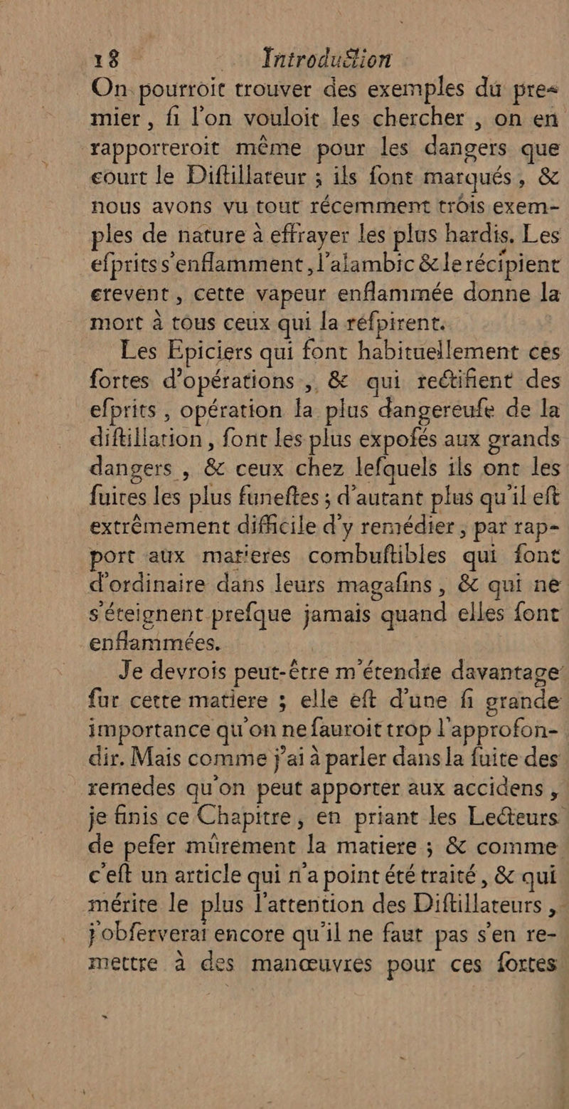 On pourroit trouver des exemples du pre&lt; mier , fi l’on vouloit les chercher , on en rapporteroit même pour les dangers que court le Diftillareur ; ils font marqués , &amp; nous avons Vu tout récemment trôis exem- ples de nature à effrayer les plus hardis, Les efpritss'enflamment , l'alambic &amp; le récipient erevent , cette vapeur enflammée donne la mort à tOUS ceux qui la réfpirent. Les Epiciers qui font habituellement ces fortes d'opérations ,, &amp; qui rectifient des efprits , opération . plus dangereufe de la ESA IAE font les plus expofés aux grands dangers , &amp; ceux chez Jefquels ils ont les {rives les plus funeftes ; d'autant plus qu'il eft extrêmement difficile d y remédier , par rap- port aux matieres combuftibles qui font d'ordinaire dans leurs magafins , &amp; qui ne s'éteignent prefque jamais “quand elles font enfammiées. Je devrois peut-être m'étendre davantage fur cette matiere ; elle eft d’une fi grande importance qu'on ne fauroit trop l'approfon- dir. Mais comme j'ai à à parler dans la fuite des remedes qu'on peut apporter aux accidens , je finis ce Chapitre, en priant les Lecteurs de pefer muürement Ja matiere ; &amp; comme. c'eft un article qui n'a point été traité, &amp; qui mérite le plus l'attention des Diflillateurs UN j obferverai encore qu'il ne faut pas s'en re- mettre à des manœuvres pour ces fortes