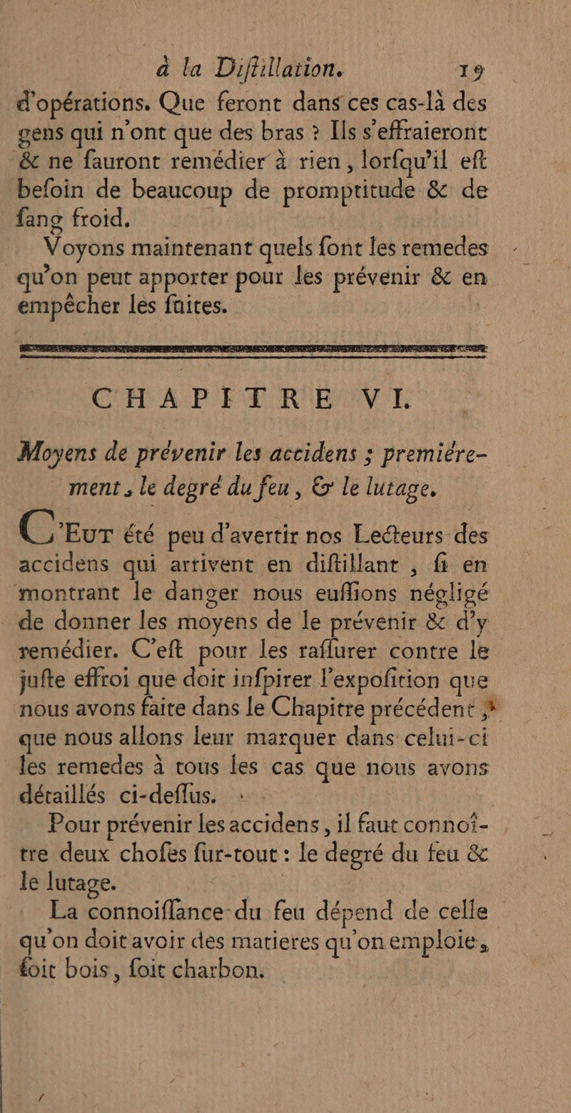 d'opérations. Que feront dans ces cas-là des gens qui n'ont que des bras ? Ils s’effraieront &amp; ne fauront remédier à rien, lorfqau’il eft befoin de beaucoup de promptitude &amp; de fang froid. Voyons maintenant quels font les remedes qu’on peut apporter pour les prévenir &amp; en empêcher les faites. . Moyens de prévenir les accidens ; premiére- ment . le degré du feu, &amp; le lutage. CEvur été peu d'avertir nos Lecteurs des accidens qui arrivent en diftillant , fi en montrant le danger nous euflions négligé de donner les moyens de le prévenir &amp; d’y remédier. C’eft pour les raflurer contre le jufte effroi que doit infpirer l’expofition que nous avons faite dans le Chapitre précédent # que nous allons leur marquer dans celui-ci les remedes à rous les cas que nous avons détaillés ci-deflus. Pour prévenir les accidens, il faut connoï- tre deux chofës fur-tout : le degré du feu &amp; le lutage. | La connoïiflance- du feu dépend de celle qu'on doit avoir des matieres qu'onemploie, £oit bois, foit charbon.