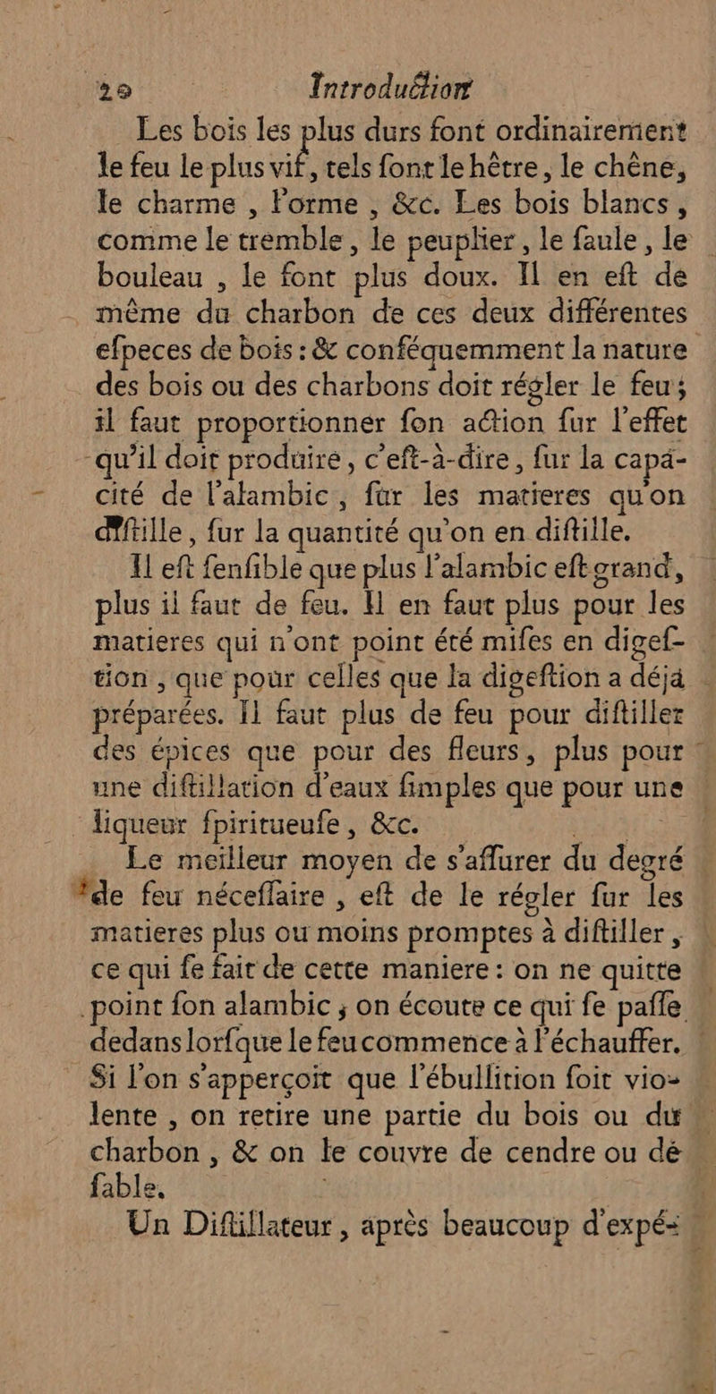 Les bois les plus durs font ordinairement le feu le plus ni tels font le hêtre, le chêne, le charme , Forme , &amp;c. Les bois blancs, bouleau , le font plus doux. Il en eft de même du charbon de ces deux différentes efpeces de bois : &amp; conféquemment la nature des bois ou des charbons doit régler le feu; il faut proportionner fon action fur l'effet “qu’il doit produire, c’eft-à-dire, fur la capä- cité de l’alambic, far les matieres qu'on dTftille, fur la quantité qu'on en diftille. Il eft fenfible que plus l'alambic eftorand, plus il faut de feu. H en faut plus pour les matieres qui n'ont point été mifes en digef- préparées. [1 faut plus de feu pour difillez des épices que pour des fleurs, plus pour une diftillation d'eaux fimples que pour un liqueur fpiritueufe, &amp;c. NP Le meilleur moyen de s'aflurer du degré de feu néceflaire , eft de le régler fur les matieres plus ou moins promptes à diftiller , ce qui fe fait de cette maniere: on ne quitte À Si l’on s'apperçoit que l’ébullition foit vio- charbon , &amp; on le couvre de cendre ou dé fable, =, AP