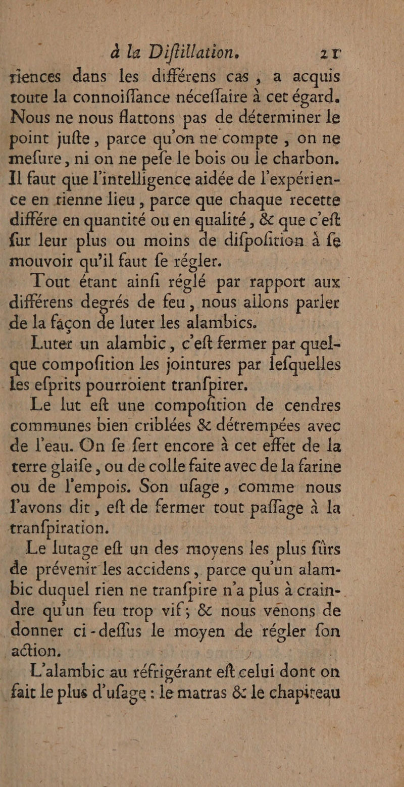 riences dans les différens cas, a acquis toute la connoiflance néceflaire à cet égard. Nous ne nous flattons pas de déterminer le point jufte, parce qu'on ne compte , on ne mefure, ni on ne pefe Le bois ou le charbon. TL faut que l'intelligence aidée de l'expérien- ce en tienne lieu , parce que chaque recette différe en quantité ou en qualité, &amp; que c'eft fur leur plus ou moins de difpoñtion à fe mouvoir qu’il faut fe régler. ; Tout étant ainfi réglé par rapport aux différens degrés de feu , nous ailons parler de la façon de luter les alambics. Luter un alambic, c'eft fermer par quel- que compofition Les jointures par iefquelles Les efprits pourroient tranfpirer. Le lut eft une compofñtion de cendres communes bien criblées &amp; détrempées avec de l’eau. On fe fert encore à cet effet de la terre glaife , ou de colle faite avec de la farine ou de l'empois. Son ufage, comme nous l'avons dit, eft de fermer tout pañlage à la tranfpiration. ; Le lutage eft un des moyens les plus fürs de prévenir les accidens , parce qu'un alam- bic duquel rien ne tranfpire n'a plus à crain- dre qu'un feu trop vif; &amp; nous vénons de donner ci-deflus le moyen de régler fon lactionsie/s Ti + (er . L'alambic au réfrigérant eft celui dont on fair le plus d’ufage : le matras &amp; le chapiteau