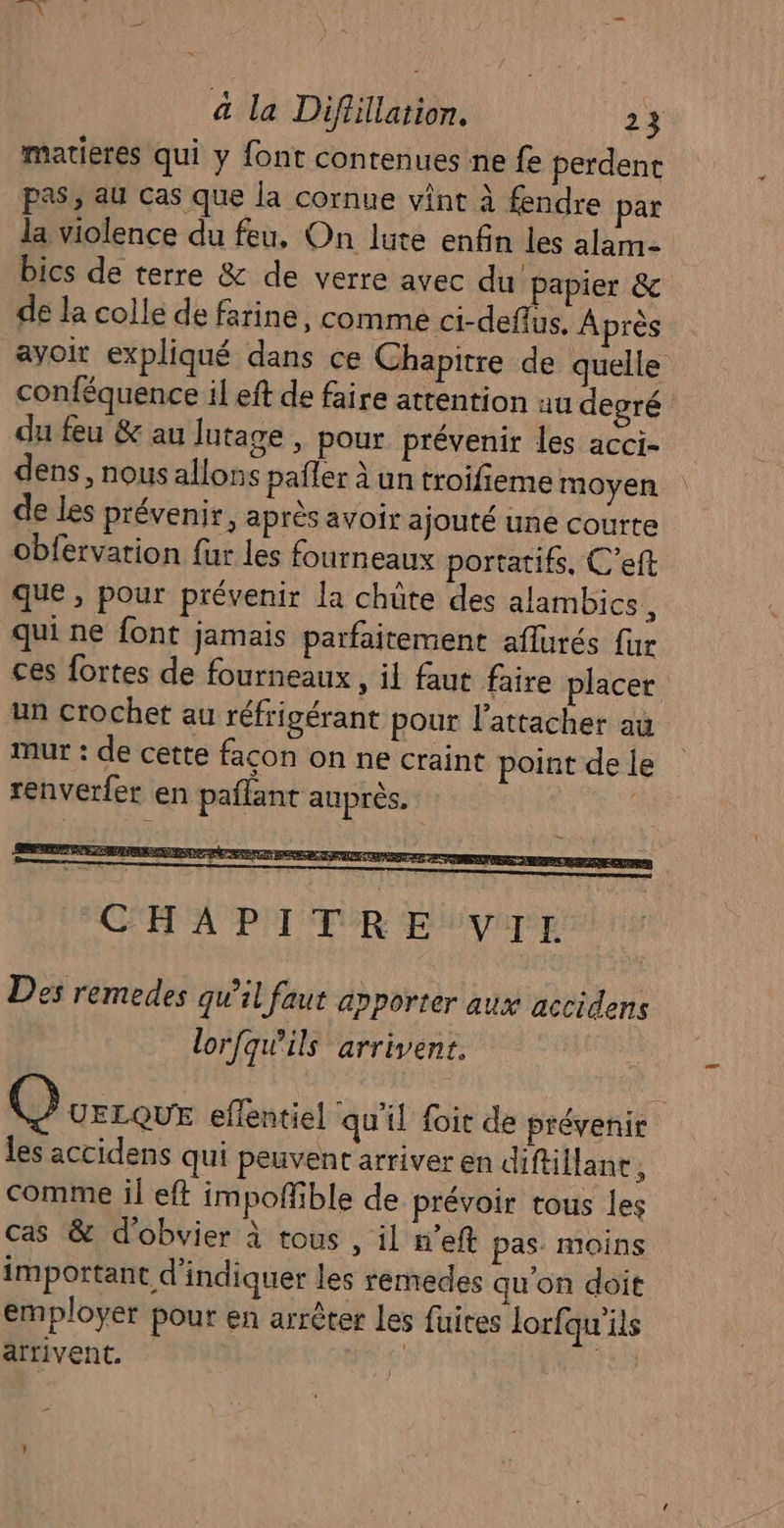 matieres qui y font contenues ne fe perdent pas, au cas que la cornue vint à fendre par la violence du feu, On lute enfin les alam- bics de terre &amp; de verre avec du papier &amp; de la colle de farine, comme ci-deflus. Après ayoir expliqué dans ce Chapitre de quelle conféquence il eft de faire attention au degré du feu &amp; au lutage , pour prévenir les acci- dens, nous allons paffer à un troifieme moyen de les prévenir, après avoir ajouté une courte obfervation fur les fourneaux portatifs, C’eft que, pour prévenir la chüte des alambics, qui ne font jamais parfaitement aflurés {ur ces fortes de fourneaux , il faut faire placer un crochet au réfrigérant pour l'attacher au mur : de cette facon on ne craint point de le &gt; renverfer en pañlant auprès, CHAPITRE VIL Des remedes qu’il faut anporter aux accidens lorfqw'ils arrivent. Qurreur effentiel qu'il foit de prévenir les accidens qui peuvent arriver en diftillane , comme il eft impofñfible de prévoir tous les cas &amp; d’obvier à tous , il n’eft pas. moins important d'indiquer les renedes qu'on doit employer pour en arrêter les fuires lorfqu'ils arrivent. |