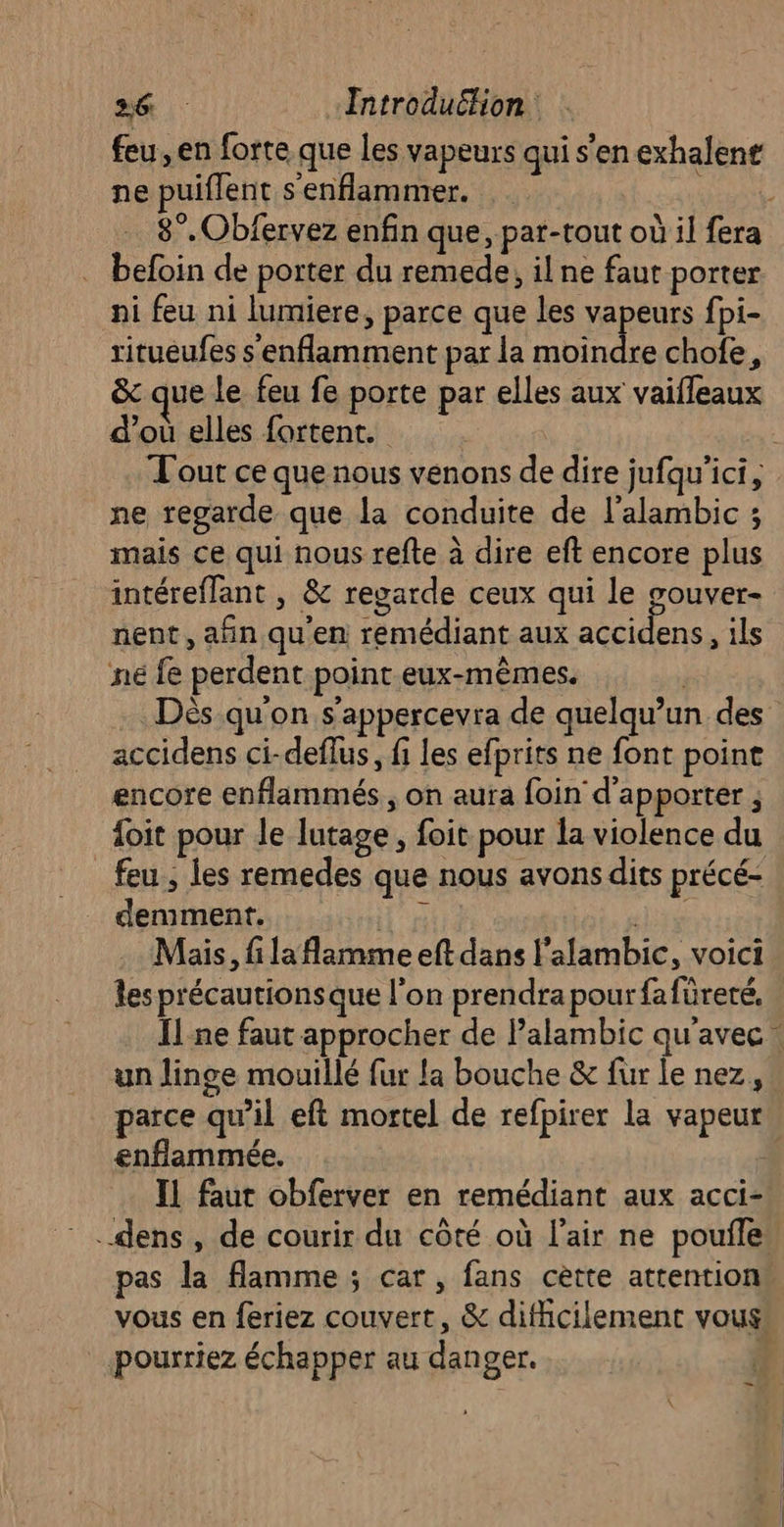 feu, en forte que les vapeurs qui s'en exhalene ne puiflent s'enflammer. % 8°. Obfervez enfin que, par-tout où il fera befoin de porter du remede, ilne faut porter ni feu ni lumiere, parce que les vapeurs fpi- ritueufes s'enflamment par la chofe, &amp; que le feu fe porte par elles aux vaifleaux d’où elles fortent. Tout ce que nous venons de dire jufqu'ici, ne regarde que la conduite de l’alambic ; mais ce qui nous refte à dire eft encore plus intéreflant , &amp; regarde ceux qui le gouver- nent, afin qu'en remédiant aux accidens, ils ne fe perdent point eux-mêmes. Dès qu'on s'appercevra de quelqu'un des accidens ci-deflus, fi les efprits ne font poine encore enflammés, on aura foin d'apporter ; {oit pour le lutage, foit pour la violence du feu ; les remedes que nous avons dits précé- demment. TE sis 2 Mais, fi la flamme eft dans l’alambic, voici les précautions que l'on prendra pour fafüreté. Îl ne faut approcher de Palambic qu'avec un linge mouillé fur la bouche &amp; fur le nez, parce qu’il eft mortel de refpirer la vapeur enflammée. Il faut obferver en remédiant aux acci- .dens , de courir du côté où l'air ne poule pas la flamme ; car, fans cètte attention, vous en feriez couvert, &amp; difficilement vous pourriez échapper au danger. 7 -