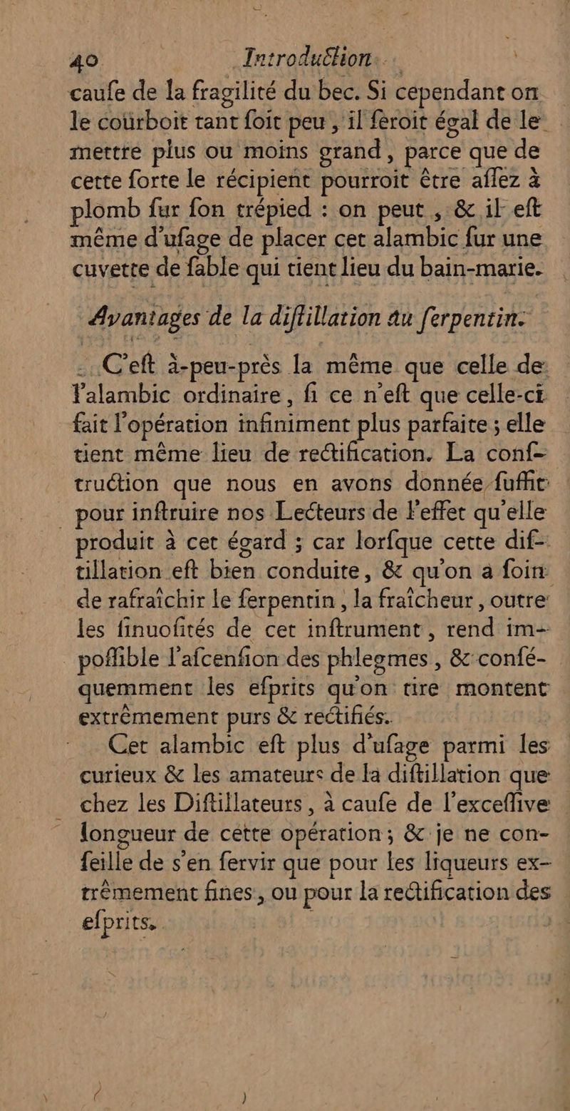 Ce 40 Introduëlion: caufe de la fragilité du bec. Si cependant on le coürboit tant foit peu , il féroit égal de le mettre plus ou moins grand, parce que de cette forte le récipient pourroit être aflez à plomb fur fon trépied : on peut , & ik eft même d'ufage de placer cet alambic fur une cuvette de fable qui tient lieu du bain-marie. Avantages de la diflillation au ferpentin. -.C'eft à-peu-près la même que celle de: Talambic ordinaire, fi ce n’eft que celle-ci fait l'opération infiniment plus parfaite ; elle tient même lieu de rectification. La conf- truction que nous en avons donnée fufht: . pour inftruire nos Lecteurs de Feffet qu'elle roduit à cet égard ; car lorfque cette dif- tillation eft bien conduite, & qu'on à foin de rafraîchir Le ferpentin, la fraîcheur , outre: les finuofités de cet inftrument , rend im- _ poffible l’afcenfion des phlegmes , &'confé- quemment les efprits qu'on tire montent extrèmement purs & rectifiés. Cet alambic eft plus d'ufage parmi les curieux & les amateurs de la diftillation que chez les Diftillateurs , à caufe de l’excefive longueur de cette opération; & je ne con- feille de s'en fervir que pour Les liqueurs ex- trêmement fines, ou pour la rectification des efprits.