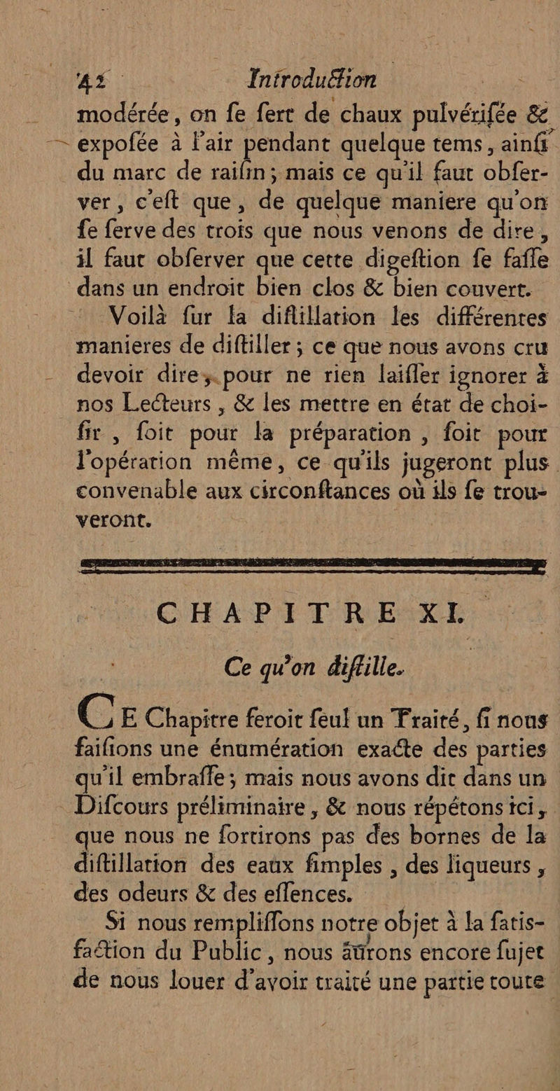 4% 0. Introdu£fion | modérée, on fe fert de chaux pulvérifée & — expofée à Fair pendant quelque tems, ainfi du marc de raifin; mais ce qu'il faut obfer- ver, c'eft que, de quelque maniere qu'on fe ferve des trois que nous venons de dire, il faut obferver que cette digeftion fe faffe dans un endroit bien clos & bien couvert. Voilà fur fa diflillation les différentes manieres de diftiller ; ce que nous avons cru - devoir dire; pour ne rien laifler ignorer à nos Lecteurs , & les mettre en état de choi- fir , foit pour la préparation , foit pour l'opération même, ce qu'ils jugeront plus convenable aux circonftances où ils fe trou- veront. CHAPITRENXE. Ce qu’on diffille. ( © E Chapitre feroit feul un Traité, fi nous faifions une énumération exacte des parties qu'il embraffe; mais nous avons dit dans un Difcours préliminaire , & nous répétons ici, que nous ne fortirons pas des bornes de la diftillation des eaux fimples , des liqueurs, des odeurs & des eflences. Si nous rempliflons notre objet à la fatis- faction du Public, nous ätfrons encore fujet de nous louer d’avoir traité une partie toute