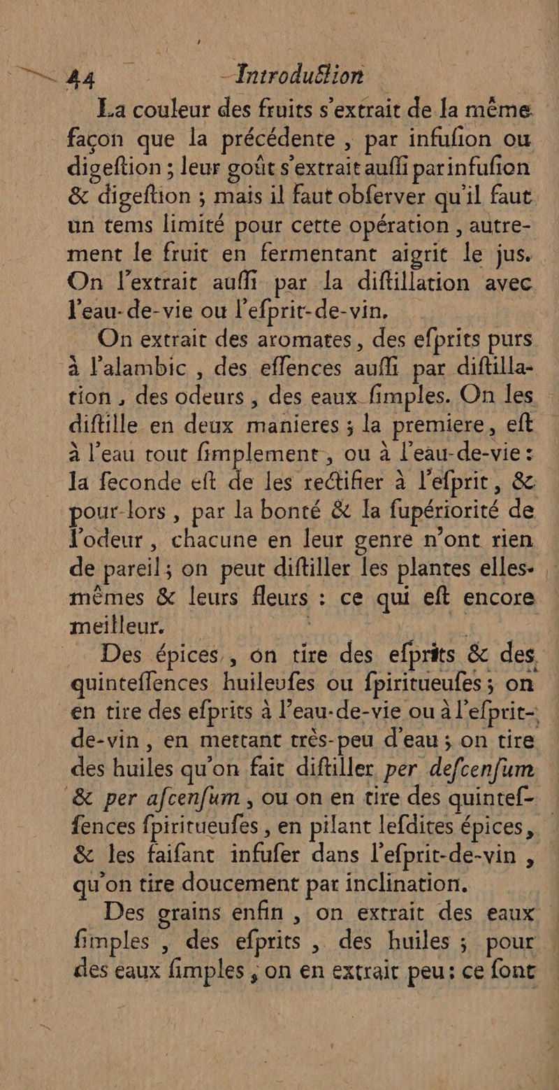 Va: dE -Introduëlion La couleur des fruits s'extrait de la même façon que la précédente , par infufion ou digeftion ; leur goût s'extrait aufli parinfufion & digeftion : mais il faut obferver qu'il faut un tems limité pour cette opération , autre- ment le fruit en fermentant aigrit le jus. On l'extrait aufli par la diftillation avec l'eau-de-vie ou l’efprit-de-vin, On extrait des aromates, des efprits purs à l'alambic , des effences auf par diftilla- tion , des odeurs , des eaux fimples. On les diftille en deux manieres ; la premiere, eft à l’eau tout fimplement, ou à l’eau-de-vie : la feconde eft de les retifier à l'efprit, & pour-lors, par la bonté & [a fupériorité de l'odeur, chacune en leur genre n’ont rien de pareil; on peut diftiller les plantes elles : mêmes & leurs fleurs : ce qui eft encore meilleur. AP v Des épices, ôn tire des efprits & des, quinteffences huileufes ou fpiritueufes ; on en tire des efprits à l’eau-de-vie ou à l'efprit- de-vin, en mettant très-peu d'eau ; on tire des huiles qu'on fait diftiller per defcenfum & per afcenfum , ou on en tire des quintef- fences fpiritueufes , en pilant lefdites épices, & les faifant infufer dans l'efprit-de-vin , qu'on tire doucement par inclination. Des grains enfin , on extrait des eaux. fimples , des efprits , des huiles ; pour des eaux fimples ; on en extrait peu: ce fonc