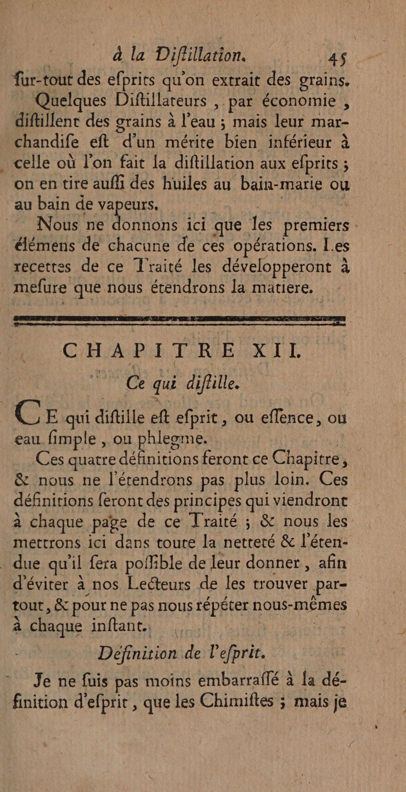 fur-tout des efprits qu'on extrait des grains. Quelques Diftillateurs , par économie , diftillent des grains à l’eau ; mais leur mar- chandife eft d’un mérite bien inférieur à celle où l’on fait la diftillarion aux efprits ; on en tire aufh des huiles au bain-marie ou au bain de vapeurs, | PES Nous ne donnons ici que les premiers élémens de chacune de ces opérations. Les recettes de ce Traité les développeront à mefure que nous étendrons la matiere, C'H/APU TRE XIL : Ce qui diflille. C E qui diftille ft efprit, ou effence, ou eau. fimple , on phleome. | Ces quatre définitions feront ce Chapitre, & nous ne l'étendrons pas plus loin. Ces définitions feront des principes qui viendront à chaque page de ce Traité ; & nous les mettrons ici dans toute la netteté & l'éten- . due qu'il fera poffible de leur donner , afin d'éviter à nos Lecteurs de les trouver par- tout, & pour ne pas nous répéter nous-MÊMES | à chaque inftant. | : Definition de lefprir. Je ne fuis pas moins embarraflé à [a dé- finition d’efprir , que les Chimiftes ; mais je