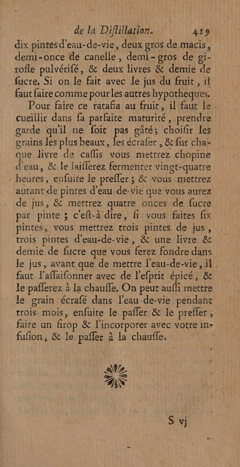 dix pintesd'eau-de-vie, deux gros de macis, demi-once dé canelle, demi-gros de oi- rofle pulvérifé, &amp; deux livres &amp; demie de fucre. Si on le fait avec le jus du fruit , it faut faire comme pour les autres hypotheques. cueillir dans fa parfaite maturité, prendre garde qu'il ne foit pas gâté; choifir les grains les plus beaux, les écrafer , 8c fur cha- que livre de caflis vous mettrez chopine d'eau, &amp; le laiflerez fermenter vinot-quatre - heures, enfuite le prefler ; &amp; vous mettrez autant de pintes d’eau-de-vie que vous aurez de jus, &amp; mettrez quatre onces de fucre par pinte ; ceft-à‘dire, fi vous faites fix pintes, vous mettrez trois pintes de jus, trois pintes d'eau-de-vie, &amp; une livre &amp; demie de fucre que vous ferez fondre dans le jus, avant que de mettre l'eau-de-vie, il faut. laflaifonner avec de l'efprit épicé, &amp; le pafferez à La chauffe. On peut aufli mettre le grain écrafé dans l’eau-de-vie pendant trois mois, enfüuite le pañler &amp; le prefer, fufion, &amp; le pafler à la chauffe. À