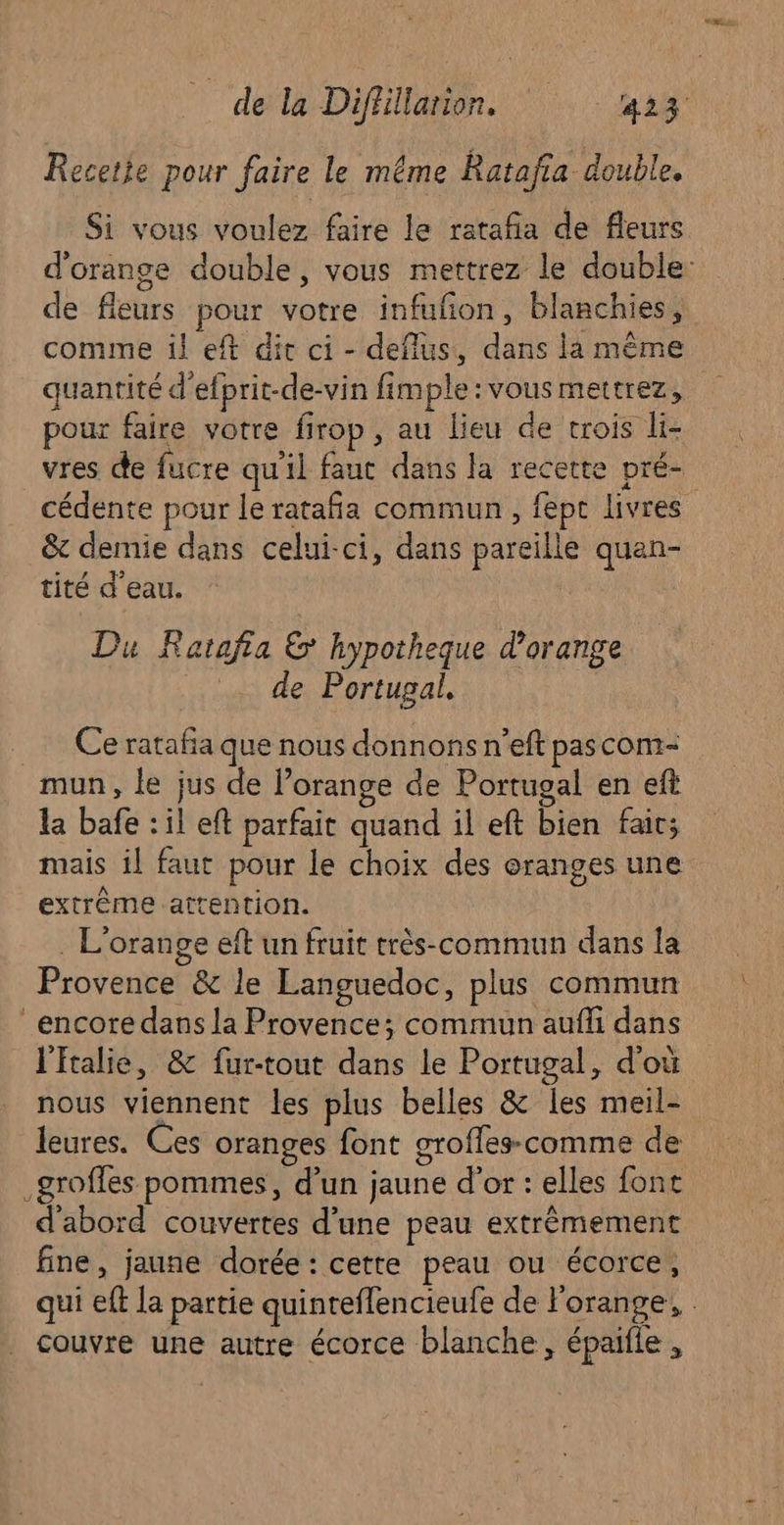 Recete pour faire le même Ratafia double. Si vous voulez faire le rataña de fleurs d'orange double, vous mettrez le double: de fleurs pour votre infufon, blanchies, comme il eft dit ci - deflus, dans la même quantité d'efprit-de-vin fimple : vous mettrez, pour faire votre firop, au lieu de trois li- vres de fucre qu'il faut dans la recette pré- cédente pour le rataña commun, fept livres &amp; demie dans celui-ci, dans pareille quan- tité d'eau. Du Ratafia &amp; hypotheque d'orange .. de Portugal, _ Ce ratafia que nous donnons n’eft pascom- mun, le jus de l’orange de Portugal en eft la bafe : il eft parfait quand il eft bien fair; mais il faut pour le choix des oranges une extrême attention. . L'orange eft un fruit très-commun dans la Provence &amp; le Languedoc, plus commun encore dans la Provence; commun aufli dans lftalie, &amp; fur-tout dans le Portugal, d'où nous viennent les plus belles &amp; les meil- leures. Ces oranges font groffes- comme de _groffes pommes, d’un jaune d’or : elles font d'abord couvertes d'une peau extrêmement fine, jaune dorée: cette peau ou écorce, qui eff la partie quinteflencieufe de l'orange, . couvre une autre écorce blanche, épaifle ,