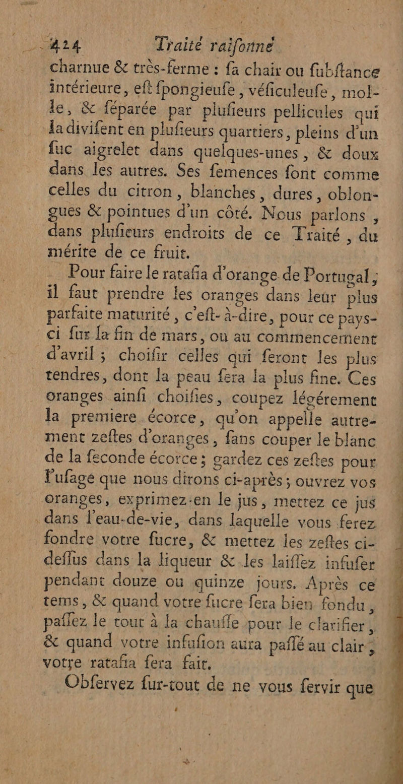 { charnue &amp; très-ferme : {a chair ou fabftance intérieure, eft fpongieufe , véficuleufe, mol- le, &amp; féparée par plufieurs pellicules qui la divifent en plufieurs quartiers, pleins d’un fuc aigrelet dans quelques-unes , &amp; doux dans les autres. Ses femences font conime celles du citron, blanches, dures, oblon- gues &amp; pointues d'un côté. Nous parlons , dans plufieurs endroits de ce Traité , du mérite de ce fruit. Pour faire le ratafa d'orange de Portugal ; il faut prendre les oranges dans leur plus parfaite maturité, c’eft- à-dire, pour ce pays- d'avril; choifir celles qui feront les plus tendres, dont la peau fera la plus fine. Ces oranges ainfi choifes, coupez lécérement la premiere écorce, qu'on appelle autre- ment zeftes d'oranges, fans couper le blanc de la feconde écorce ; gardez ces zeftes pour Fufage que nous dirons ci-après ; ouvrez vos fondre votre fucre, &amp; mettez les zefles ci- deflus dans la liqueur &amp;.les laiflez infufer pendant douze où quinze jours. Après ce tems, &amp; quand votre fucre fera bien fondu, pañlez le tout à la chaufle pour le clarifier ki &amp; quand votre infufion aura pañlé au clair; votre rataña fera fair. | Obfervez fur-tout de ne vous fervir que 4