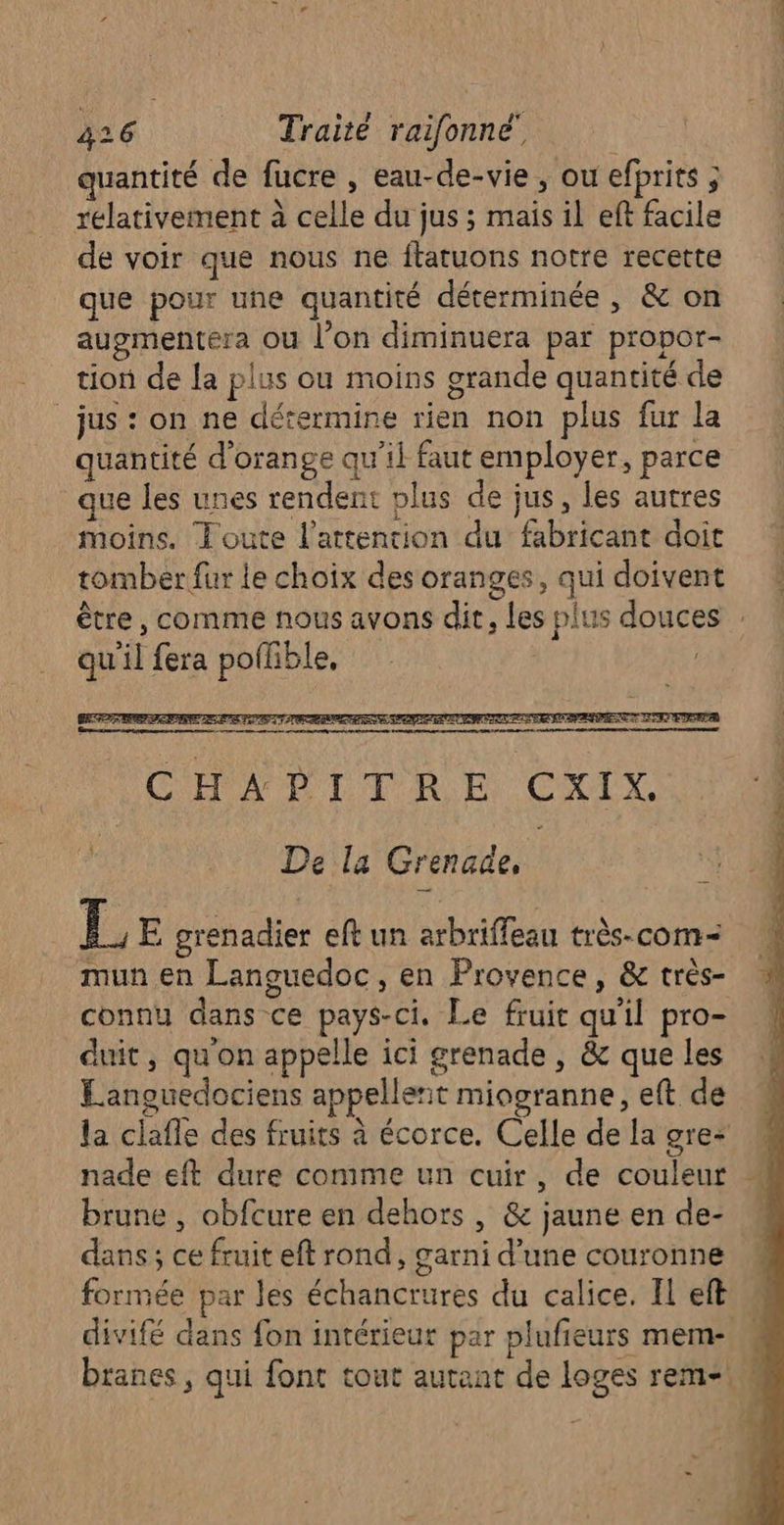 quantité de fucre , eau-de-vie , ou efprits ; relativement à celle du jus ; mais il eft facile de voir que nous ne ftatuons notre recette que pour une quantité déterminée , &amp; on augmentera ou l’on diminuera par propor- tion de la plus ou moins grande quantité de jus : on ne détermine rien non plus fur la quantité d'orange qu'il faut employer, parce que les unes rendent plus de jus, les autres moins. Joute l'attention du fabricant doit tomber fur le choix des oranges, qui doivent être , comme nous avons dit, les plus douces : qu il fera pollible, RTE SRE AE LR OP PET PORC RTE TENTE SEPT EFE ARENA LS LU 2 j 9 AC ENS A 0 2 D D D NE CHADITRE CXIX De la Grenade, Ï, E grenadier eft un arbriffeau très-com- mun en Languedoc, en Provence, &amp; très- connu dans ce pays-ci. Le fruit qu'il pro- duit, qu'on appelle ici grenade , &amp; que les Languedociens appellent miogranne, eft de la claffe des fruits à écorce. Celle de la gre+ nade eft dure comme un cuir, de couleur brune , obfcure en dehors , &amp; jaune en de- dans; ce fruit eft rond, garni d’une couronne formée par les échancrures du calice. Il eft divifé dans fon intérieur par plufieurs mem- branes, qui font tout autant de loges rem-