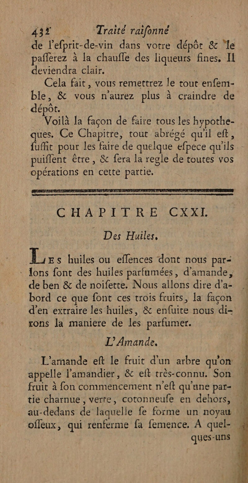 de l’efprit-de-vin dans votre dépôr &amp; ‘le paflerez à la chaufle des liqueurs fines. IL deviendra clair. ARC Cela fait, vous remettrez le tout enfem- ble, &amp; vous naurez plus à craindre de dépot. Voilà la façon de faire tous les hypothe- ques. Ce Chapitre, tout abréoé qu'il eft, fufit pour les faire de quelque efpece qu'ils puiflent être, &amp; fera la regle de toutes vos opérations en cette partie. Li s huiles ou effences dont nous par- lons font des huiles parfumées, d'amande, de ben &amp; de noifette. Nous allons dire d'a: bord ce que font ces trois fruits, la façon d'en extraire les huiles, &amp; enfuite nous di- rons la maniere de les parfumer. L’'Amande. L'amande eft le fruit d'un arbre qu’on: appelle l’'amandier, &amp; elt très-connu. Son fruit à fon commencement n’eft qu'une par- tie charnue, verre, cotonneufe en dehors, au-dedans de laquelle fe forme un noyau offeux, qui renferme fa femence. À quel- ques-uns
