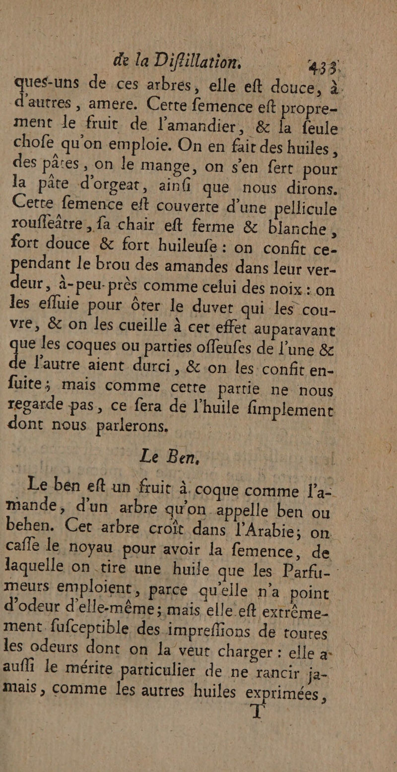 ques-uns de ces arbres, elle eft douce, à. d’autres , amere. Cette femence eft propre- ment le fruit de lamandier, &amp; la feule chofe qu'on emploie. On en fait des huiles ÿ des pates, on le mange, on s'en fert pour la pate d'orgeat, ain que nous dirons. Cette femence eft couverte d’une pellicule roufleître, fa chair eft ferme &amp; blanche , fort douce &amp; fort huileufe : on confit ce- pendant le brou des amandes dans leur ver- deur, à-peu-près comme celui des noix : on les efluie pour ôter le duver qui les cou- vre, &amp; on les cueille à cet effet auparavant ue les coques ou parties offeufes de l’une &amp; s. lautre aient durci, &amp;.on les confit en- fuite; mais comme cette partie ne nous regarde pas, ce fera de l'huile fimplemene dont nous parlerons, | Le Ben, Le ben eft un fruit à. coque comme l’a- mande, d'un arbre qu'on appelle ben ou behen. Cet arbre croît dans l'Arabie; on caffe le noyau pour avoir la femence, de laquelle on tire une huile que les Parfu- meurs emploient, parce qu'elle n'a point d’odeur d'elle-même; mais elle eft extrême ment fufceptible des impreffions de toures les odeurs dont on la veut charger : elle à: aufli le mérite particulier de ne rancir ja- mais , comme les autres huiles exprimées ,