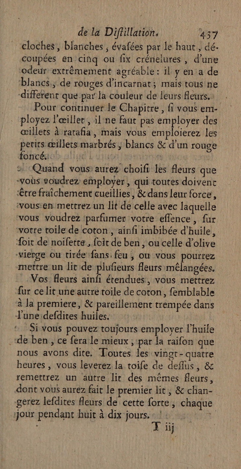 cloches, blanches ; évafées par le haut , dé- coupées en ciñq ou fix crénielures , d’une ‘odeur extrêmement agréable : il y en a de ‘blancs; de rouges d'incarnat; mais tous ne différent que par la couleur de leurs Aeurs.… Pour continuer le Chapitre, fi vous em- ployez l'œiller , il:ne faut pas employer des œillets à ratafña, mais vous emploierez les petits œillets marbrés, blancs &amp; d’un rouge foncé: LL EL QI HIER | > Quand vous aurez choifi les leurs que Vos soudrez employer, qui toutes doivent être fraîchement cueillies, &amp; dans leur force, ‘vous-en mettrez un lit de celle avec laquelle vous voudrez ‘parfumer votre effence, fur votre toile de coton, ainfi imbibée d'huile, . {oit de noifette , foit de ben, ou celle d'olive “vierge ou tirée fans: feu ; où vous pourrez mettre un lit de plufeurs fleurs mélangées. Vos fleurs ainfi étendues, vous mettrez fur ce lit une autre toile de coton, femblable à la premiere, &amp; pareillement trempée dans l'une defdites huiles. © Si vous pouvez toujours employer l'huile .de ben ; ce feraile mieux ; par la raifon que nous avons dite. Toutes les vingt-quatre heures , vous leverez la toife de deflus, &amp; remettrez un autre lit des mêmes fleurs, dont vous aurez fait le premier lit, &amp; chan- gerez lefdites fleurs de cette forte , chaque jour pendant huit à dix jours. . ML ARS ii ni