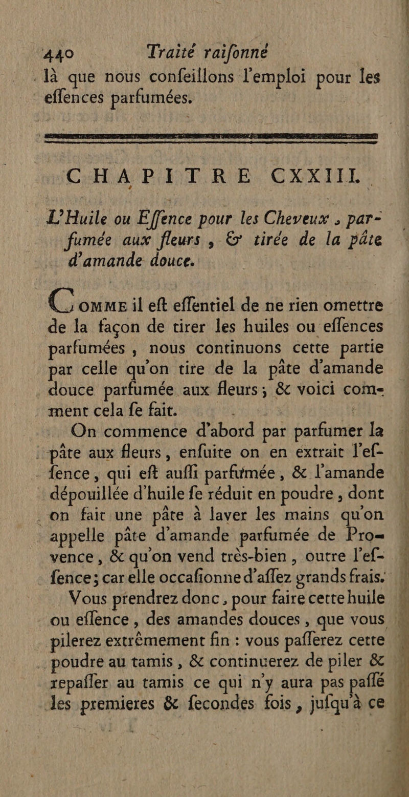 là que nous confeillons l'emploi pour les efflences parfumées. CHAPITRE CXXIIL. L’Huile ou Effence pour les Cheveux ; par- fumée aux fleurs , &amp;’ tirée de la pâte d'amande douce. | | @ OMME il eft effentiel de ne rien omettre de la façon de tirer les huiles ou effences parfumées , nous continuons cette partie par celle qu'on tire de la pâte d'amande douce parfumée aux fleurs; &amp; voici com- ment cela fe fait. | { On commence d’abord par parfumer la : pâte aux fleurs, enfuite on en extrait l’ef- - {ence, qui eft aufli parfumée, &amp; l'amande dépouillée d'huile fe réduit en poudre , dont . on fait une pâte à laver les mains quon appelle pâte d'amande parfumée de Pro= vence, &amp; qu'on vend très-bien , outre l’ef- fence; car elle occafionne d’aflez grands frais. Vous prendrez donc, pour faire cette huile pilerez extrêmement fin : vous paflerez cette poudre au tamis , &amp; continuerez de piler &amp; repañler au tamis ce qui n'y aura pas pailé es premieres &amp; fecondes fois , jufqu à ce