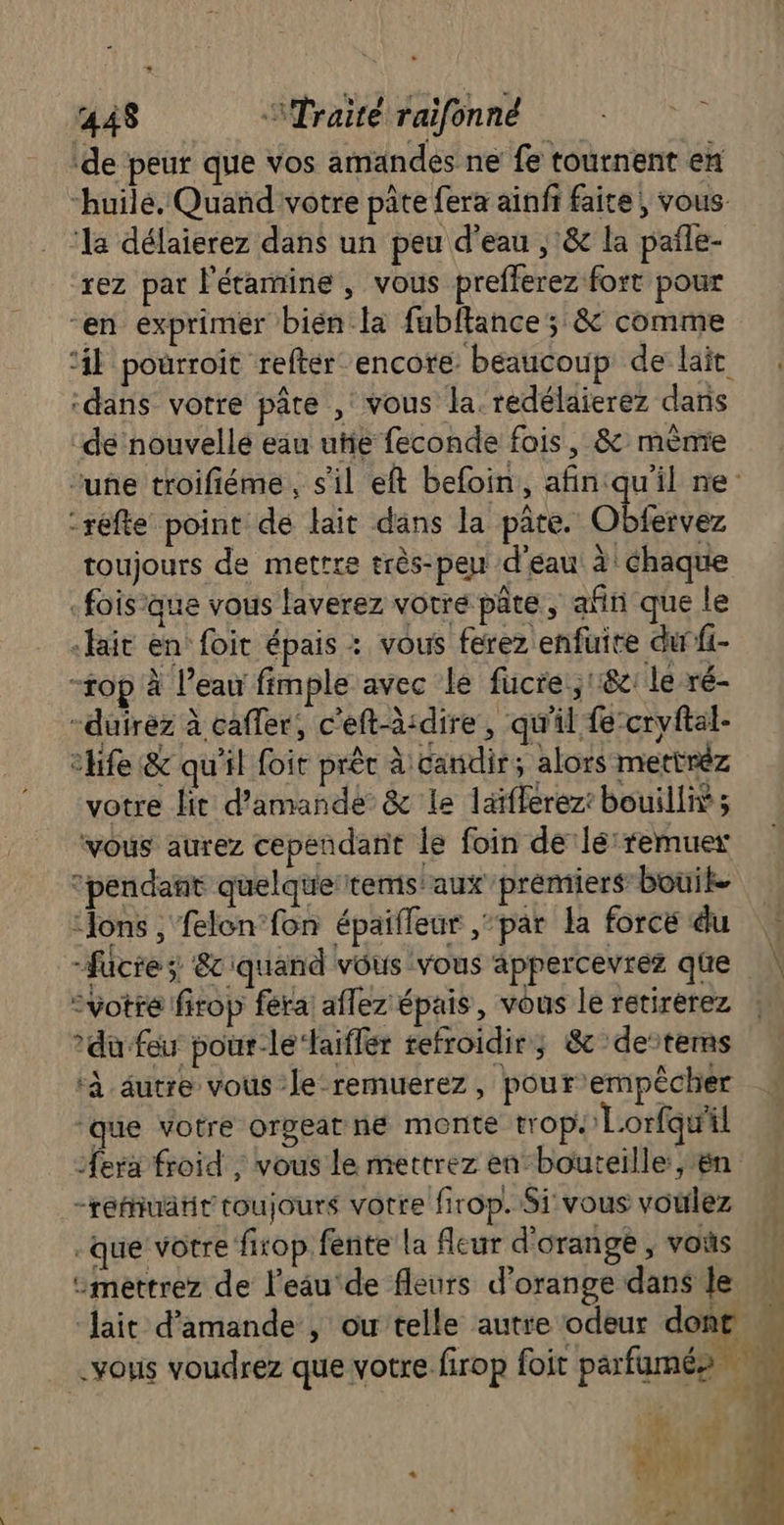 de peur que Vos amandes ne fe tournent en “huilé. Quand votre pâte fera ainfr faite, vous ‘la délaierez dans un peu d'eau , & la pañle- rez par l'étamine , vous prefferez fort pour “en exprimer bien la fubitance; & comme ‘4h pourroit refter encore beaucoup de lait ‘dans votre pâte , vous la. redélaierez dans de nouvellé eau uñe feconde fois, & mènre une troifiéme , s'il eft befoin,, afin:qu'il ne: -réfte point de lait dans la pâte. Obfervez toujours de mettre très-peu d'eau à! chaque .foisque vous laverez votre pâte, afin que le «Hait en foit épais : vous ferez enfüuire durfi- -top à l’eau fimple avec le fucre.;1182: le ré- -duirez à cafler, c'eft-à:dire, qu'il fecryftal- chfe & qu'il foir prêt à candir, alors mettréz votre lit d'amande & le laïfferez: bouilliÿ; vous aurez cependañit le foin de‘lé:remuex “pendant quelque'tems aux premiers bouike ‘ons , felon fon épaifleur par la force du | -fücre; &ciquand vous vous appercevrez que | “votre firop ferai aflez épais, vous le retirerez du feu pour-lé‘aiffer refroidir; 8c detems ‘à dutre vous le-remuerez, pourempêcher ‘que votre orgeatné monte trop. Lorfqu'il era froid ; vous le mettrez en-bouteille ,ën -reuatir toujours votre firop. Si vous voulez -que votre firop fente la fleur d'orange , vous “mettrez de l’eau'de fleurs d'orange dans le | lait d'amande , ou telle autre odeur dont … vous voudrez que votre firop foit parfumés ji #16 } D RE 2 ‘