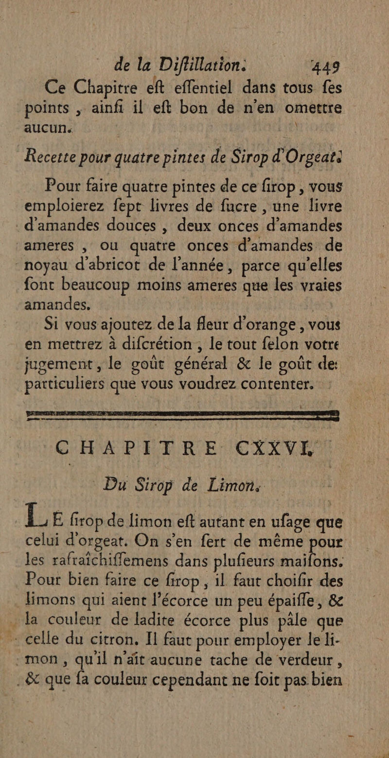 Ce Chapitre eft effentiel dans tous fes points , ainfi il eft bon de n'en omettre aucun. ÿ Recette pour quatre pintes de Sirop d'Orgeat: Pour faire quatre pintes de ce firop, vous emploierez fept livres de fucre , une livre . d'amandes douces , deux onces d'amandes ameres , ou quatre onces d'amandes de - noyau d'abricot de l’année, parce qu'elles font beaucoup moins ameres que les vraies amandes. | Si vous ajoutez de la fleur d'orange , vous en mettrez à difcrétion , le tout felon votre jugement , le goût général &amp; le goût de: particuliers que vous voudrez contenter. Du Sirop de Limon. | 1H E firop de limon eft autant en ufage que celui d'orgeat. On s’en fert de même pour les rafraichiffemens dans plufieurs maifons. Pour bien faire ce firop, il faut choifir des limons qui aient l’écorce un peu épaifle, 8e la couleur de ladite écorce plus pâle que mon, qu'il n'âit aucune tache de verdeur, . &amp; que fa couleur cependant ne foit pas bien