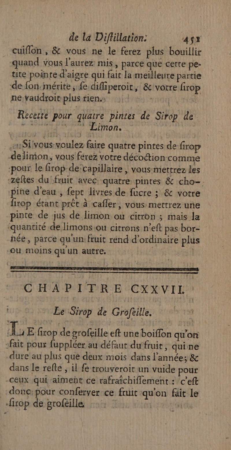 “cuiflon , &amp; vous ne le ferez plus bouillir quand vous l’aurez: mis, parce que cette pe- tite pointe d'aigre qui fair la meilleure partie de fon:mérite , fe difiperoit, &amp;'votre firop neYaddroivplus tiens ire ia rs Recette pour quatre pintes de Sirop de OA der AMOR To «1$iivous voulez faire quatre pintes de firop delimon, vous férez votre décoétion comme pour le firop-decapillaire , vous mettrez les -zéftes du fruit avec quatre pintes &amp; cho-. pine d'eau , fept livres de fucre ; &amp; votre firop étant prêt à cafler, vous mettrez une pinte de jus de limon ou citron ; mais la ‘quantité de limons.ou citrons n’eft pas bor- née, parce qu'un: fruit rénd d'ordinaire plus Ou moins Qu'un autre. | CHAPITRE CXXVIL. (a Le Sirop de Groféille. | é de: Ju E firop de grofeille eft une boiffon qu'on fait pour fuppléer au défaut du‘fruit, quine dure au plus que deux mois dans l'année; &amp; dans le refte , il fe trouveroit un vuide pour -ceux Qui -aimeñt ce rafraîchiflement : ‘c’eft donc:pour conferver ce fruit qu'on fait le firop de proféille | 2