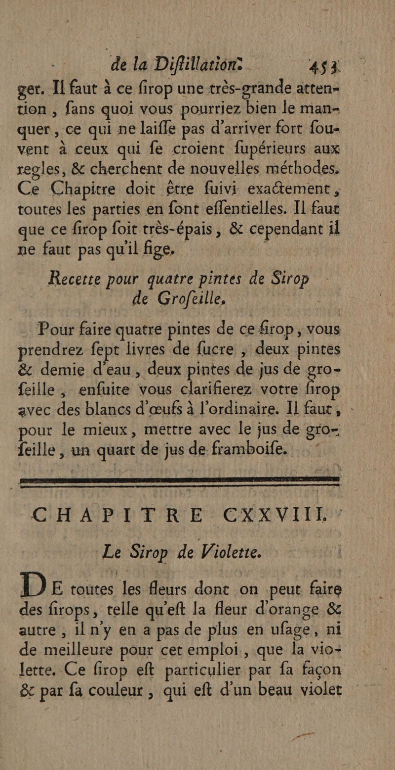 ger. Il faut à ce firop une très-grande atten- tion , fans quoi vous pourriez bien le man- quer , ce qui ne laifle pas d'arriver fort fou- vent à ceux qui fe croient fupérieurs aux regles, &amp; cherchent de nouvelles méthodes. Ce Chapitre doit être fuivi exactement, toutes les parties en font effentielles. Il fauc que ce firop fait très-épais , &amp; cependant il ne faut pas qu'il fige. Recerte pour quatre pintes de Sirop de Groftille, Pour faire quatre pintes de ce frop, vous prendrez fept livres de fucre ; deux pintes &amp; demie d'eau, deux pintes de jus de gro- feille, enfuite vous clarifierez votre firop avec des blancs d'œufs à l'ordinaire. IL faut, : pour le mieux, mettre avec le jus de gro- feille , un quart de jus de framboife. CHAPITRE CXXVIIL” Le Sirop de Violette. D E toutes les fleurs dont on peut faire des firops, telle qu'eft la fleur d'orange &amp; autre , ilny en a pas de plus en ufage, ni de meilleure pour cet emploi, que la vio- Jette. Ce firop eft particulier par fa façon &amp; par fa couleur, qui eft d’un beau violet et