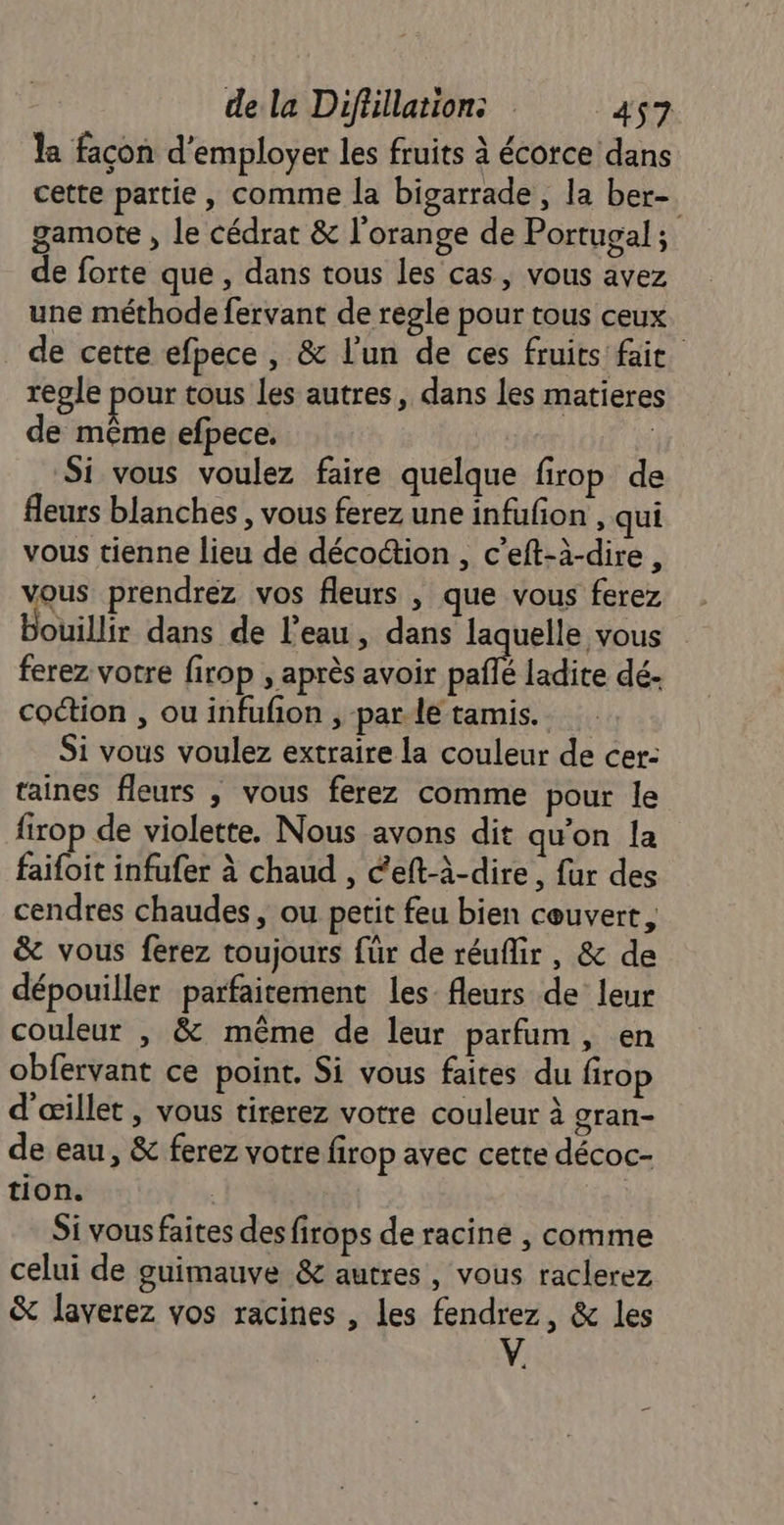 la façon d'employer les fruits à écorce dans cette partie, comme la bigarrade, la ber- gamote , le cédrat &amp; l'orange de Portucal ; de forte que, dans tous les cas, vous avez une méthode fervant de regle pour tous ceux de cette efpece, &amp; l'un de ces fruits faie regle pour tous les autres, dans les matieres de même efpece. | Si vous voulez faire quelque firop de fleurs blanches, vous ferez une infufon , qui vous tienne lieu de décoction , c’eft-à-dire , vous prendrez vos fleurs , que vous ferez Bobillir dans de l’eau, dans laquelle vous ferez votre firop , après avoir pañlé ladite dé- coétion , ou infufon , par le tamis. Si vous voulez extraire la couleur de cer: taines fleurs , vous ferez comme pour le firop de violette. Nous avons dit quon la faifoit infufer à chaud , éeft-à-dire, fur des cendres chaudes, ou petit feu bien couvert, &amp; vous ferez toujours für de réuflir, &amp; de dépouiller parfaitement les- fleurs de leur couleur , &amp; même de leur parfum, en obfervant ce point. Si vous faites du firop d'œillet , vous tirerez votre couleur à gran- de eau, &amp; ferez votre firop avec cette décoc- tion. ; | Si vous faites des firops de racine , comme celui de guimauve &amp; autres, vous raclerez &amp; laverez vos racines , les fendrez, &amp; les