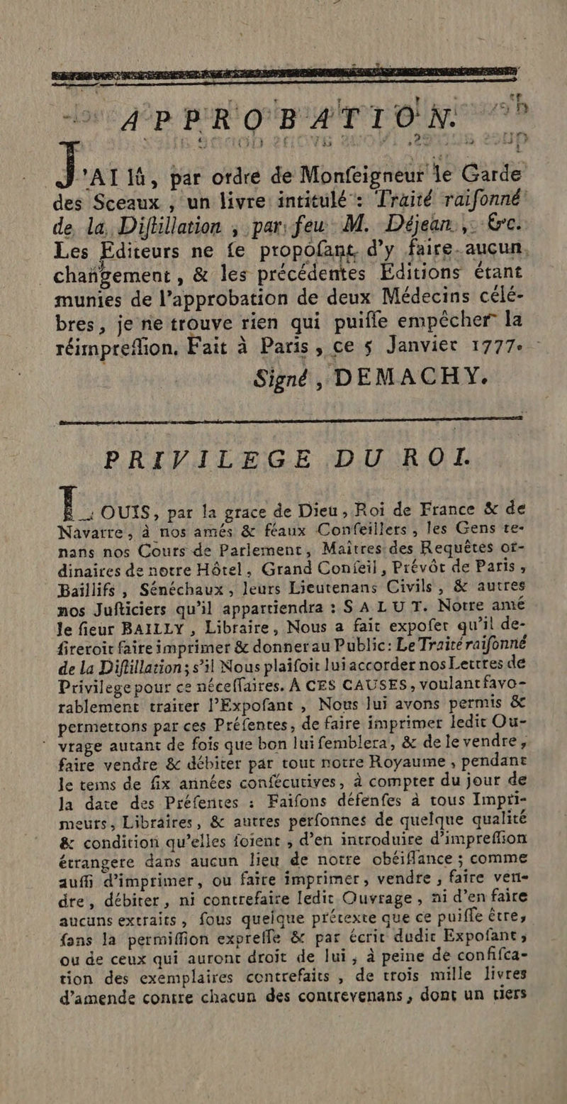 + APRROBATION J 'AI 1, par ordre de Monfeigneur le Garde des Sceaux , un livre intitulé: Traité raifonné de la Difhllation ; par: feu M. Déjean.,: Kre. Les Editeurs ne fe propofant d'y faire-aucun, _ chañgement , &amp; les précédentes Editions étant munies de l'approbation de deux Médecins célé- bres, je ne trouve rien qui puifle empêcher la réimprefion, Fait à Paris, ce s Janvier 1777: Signé, DEMACHY. PRIVILEGE DU RO. |; OUIS, par la grace de Dieu, Roi de France &amp; de Navarre, à nos amés &amp; féaux Confeillers, les Gens te- nans nos Cours de Parlement, Maîtres des Requêtes of- dinaires de notre Hôtel, Grand Confeil, Prévôc de Paris, Baïllifs, Sénéchaux , leurs Lieutenans Civils, &amp; autres mos Jufticiers qu’il appartiendra : S A LU T. Notre amé le fieur BAILLY , Libraire, Nous a fait expofer qu’il de- fireroit faire imprimer &amp; donner au Public: Le Traité raifonné de La Difüllation; s’il Nous plaifoit lui accorder nos Lettres de Privilege pour ce nécelfaires. À CES CAUSES, voulant favo- tablement traiter l’Expofant , Nous lui avons permis &amp;c permettons par ces Préfentes, de faire imprimer ledit Ou- ” vrage autant de fois que bon lui femblera, &amp; de le vendre, faire vendre &amp; débiter par tout notre Royaume, pendant le tes de fix années confécurives, à compter du jour de la date des Préfentes : Faifons défenfes à trous Impti- meurs, Libraires, &amp; autres perfonnes de quelque qualité &amp; condition qu’elles foient ; d’en introduire d’impreffion étrangere dans aucun lieu de notre obéiflance ; comme auffi d'imprimer, ou faire imprimer, vendre , faire vert- dre, débirer, ni contrefaire ledit Ouvrage, ni d’en faire aucuns extraits, fous quelque précexte que ce puiffe être, {ons la permiffion expreffe &amp; par écrit dudir Expofant, ou de ceux qui auronc droit de lui, à peine de conffca- tion des exemplaires contrefaits , de trois mille livres d'amende contre chacun des contrevenans, dont un tiers