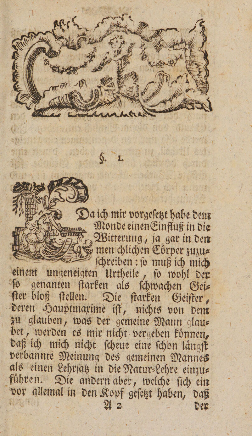 * H. 5 * . Bee = N % 8 . 8 — f FP AN | N AN ihn _V 2 . Da ich mir vorgeſetzt habe dem Monde einenEinfluß in die F men chlichen Coͤrper zuzu⸗ r ſchreiben: ſo muß ich mich einem ungeneigten Urtheile, ſo wohl der ſo genanten ſtarken als ſchwachen Gei⸗ ſter bloß ſtellen. Die ſtarken Geiſter, deren Hauptmaxime iſt, nichts von dem zu glauben, was der gemeine Mann glau⸗ bet, werden es mir nicht vergeben koͤnnen, daß ich mich nicht ſcheue eine ſchon laͤngſt verbannte Meinung des gemeinen Mannes als einen Lehrſatz in die Natur⸗Lehre einzu⸗ fuͤhren. Die andern aber, welche ſich ein vor allemal in den 1 955 geſetzt haben, daß 2 8 &gt; 2: SEHR — der