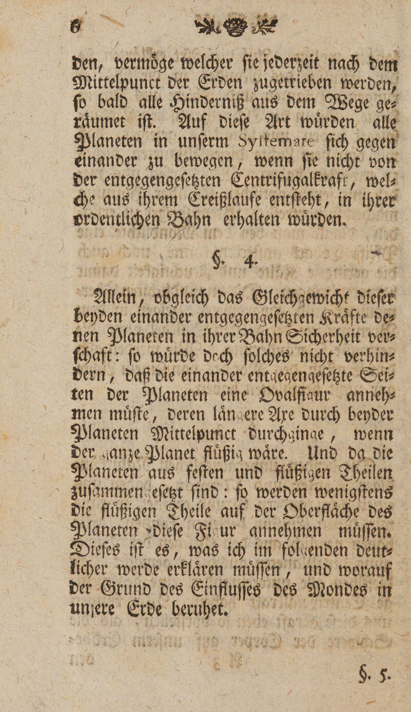 den, Berge welcher fie jederzeit 850 dem Mittelpunct der Erden zugetrieben werden, ſo bald alle Hinderniß aus dem Wege ge⸗ raͤumet iſt. Auf dieſe Art würden. alle Planeten in unſerm Syitemare ſich gegen f einander zu bewegen, wenn ſie nicht von der entgegengeſetzten Centrifugal kraft, wel⸗ che aus ihrem 11 entſteht, in ihrer ch 2225 Bi ten würden. 5 Kin. 5 : „ 8 ei ; 2 Allein, gleich d das Gleich ewicht dase Beyden einander entgegengeſetzten Kräfte des nen Planeten in ihrer Bahn Sicherheit ver⸗ ſchaft: fo wuͤrde doch ſolches nicht verhin⸗ dern, daß die einander entgegengeſetzte Sei⸗ ten der Planeten eine Ovalfiaur anneh⸗ men muͤſte, deren laͤn gere Axe durch beyder Planeten Mittelpunct durchginge, wenn der ganze Planet fluͤßig waͤre. Und da die Planeten aus feſten und flüßigen Theil en zuſammen eſetzt ſind: fo werden wenigſtens die fluͤßigen Theile auf der Oberflaͤche des Big »dieſe Fhur_ annehmen muͤſſen. ieſes iſt es, was ich im fol genden deut⸗ licher werde erklären müffen , und worauf der Grund des Einfluſſes des 99 in | UNE, Erde Se RER IE 8 Er Die, RT | N wor l Sr R 7 e 4 ir } \ 8 * * 99 „ 5