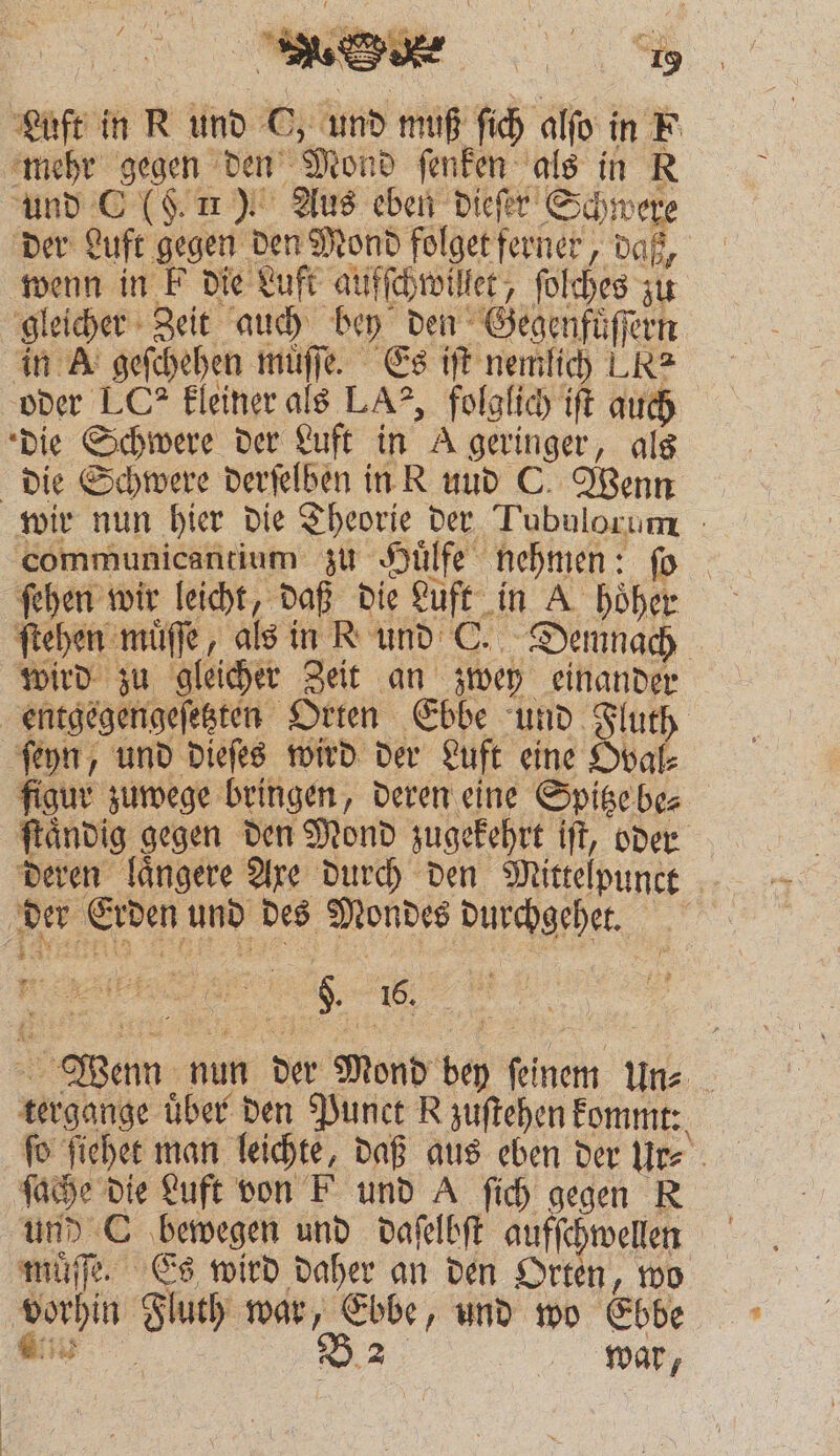 } TAN . N 3 ! 9 Luft in R und O, und muß ſich alſo in F mehr gegen den Mond ſenken als in R und C (. 11). Aus eben dieſer Schwere der Luft gegen den Mond folget ferner, daß, wenn in k die Luft aufſchwillet, ſolches zu gleicher Zeit auch bey den Gegenfuͤſſern in A geſchehen muͤſſe. Es iſt nemlich LR oder LC? kleiner als LA?, folglich iſt auch die Schwere der Luft in A geringer, als die Schwere derſelben in R uud C. Wenn wir nun hier die Theorie der Tubulorum communicantium zu Huͤlfe nehmen: ſo ſehen wir leicht, daß die Luft in A hoͤher ſtehen muͤſſe, als in K und C. Demnach wird zu gleicher Zeit an zwey einander entgegengeſetzten Orten Ebbe und Tluth ſeyn, und dieſes wird der Luft eine Oval⸗ figur zuwege bringen, deren eine Spitze be⸗ ſtaͤndig gegen den Mond zugekehrt iſt, oder deren laͤngere Axe durch den Mittelpunct der Erden und des Mondes durchgehet. „% [ö Wenn nun der Mond bey ſeinem Un⸗ tergange über den Punct R zuſtehen kommt: ſo ſiehet man leichte, daß aus eben der Ur⸗ ſache die Luft von F und A ſich gegen R und C bewegen und daſelbſt aufſchwellen muͤſſe. Es wird daher an den Orten, wo vorhin Fluth war, Ebbe, und wo Ebbe