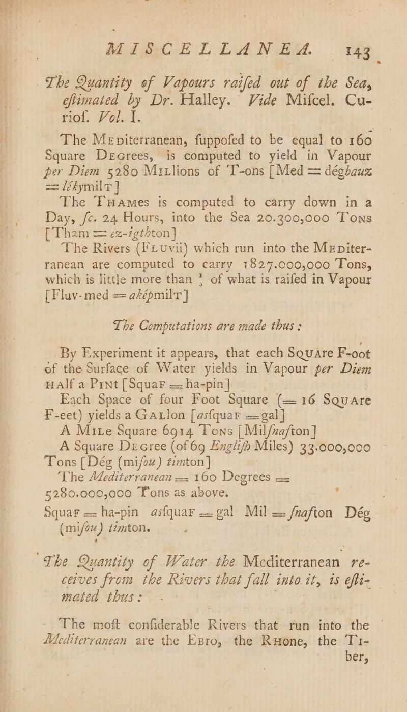 The Quantity of Vapours raifed out of the Sea, eftimated by Dr. Halley. Vide Mifcel. Cu- riof. Vol. I. The Meniterranean, fuppofed to be equal to 160 Square Decrees, is computed to yield in Vapour per Diem 5280 Mitlions of T-ons [Med = déghauz == lékymil T ] The FHaAmes is computed to carry down in a Day, fc. 24 Hours, into the Sea 20.300,000 Tons [Tha 1m == ¢z-igthton] The Rivers ('iuvii) which run into the Mrpiter- ranean are computed to carry 1827.000,000 Tons, which is little more than { of what is raifed in Vapour [ Fluv-med = aképmilt ] The Computations are made thus; By Experiment it appears, that each Square F-oot of the Siirface of Water yields in Vapour per Diem Half a Pint [Squar — ha-pin] Each Space of four Foot Square (= 16 Square F-eet) yields a Gatlon [asfquar —gal] A Mite Square 6914 Tons [ Mil/zafton] A Square Decree (of 69 Englifh Miles) 33. Pee? Tons [Deg {mi/ow) tzmton] The Adediterranean — 160 Degrees = 5280.000,000 Tons as above. Squar ==ha-pin asfquar gal Mil — fuafton Dég (mi/oz) tzmton. i ~The Quantity of Water the Mediterranean re- ceives from the Rivers that fall into. i; 15 efti- mated thus: The moft confiderable Rivers that run into the Mediterranean are the Esro, the Ruone, the T1- | ber,
