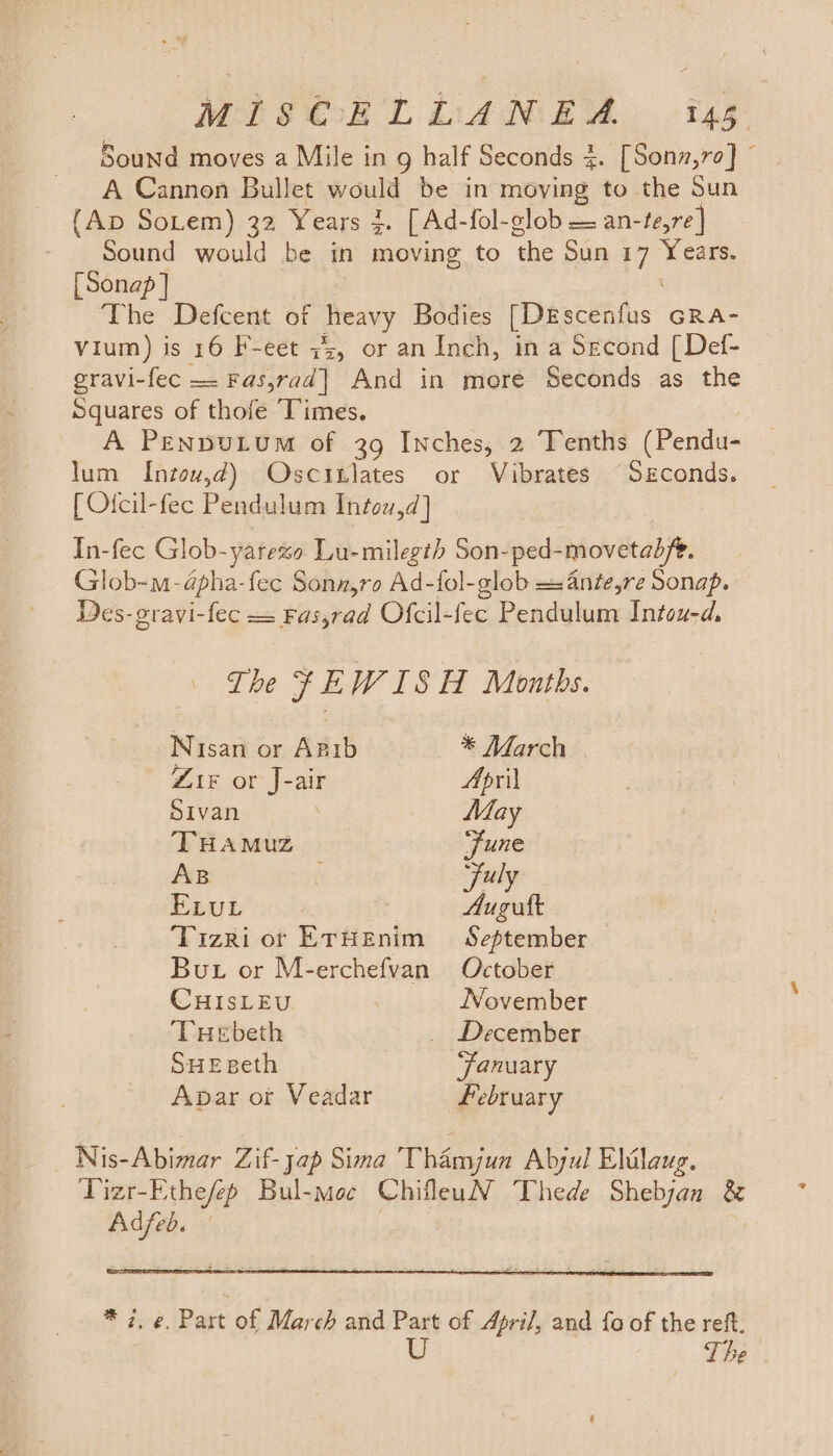 Sound moves a Mile in g half Seconds 4. [Sonz,ro] © A Cannon Bullet would be in moving to the Sun (Ap So.em) 32 Years 3. [Ad-fol-glob = an-te,re] Sound would be in moving to the Sun 17 Years. [Sonap ] The Defcent of heavy Bodies [DEscenfus GRa- Vium) is 16 F-eet 7s, or an Inch, in a Second [Def- gravi-fec =: Fas,rad| And in more Seconds as the Squares of thofe Times. A PENDULUM of 39 Inches, 2 Tenths (Pendu- lum Intou,d) Oscitlates or Vibrates Seconds. [ Ofcil-fec Pendulum Intow,d] In-fec Glob-yarezo Lu-milegth Son-ped-movetad/e. Glob-m-dpha-fec Sonn,ro Ad-fol-glob =:4nze,re Sonap. Wes-gravi-fec = Fas,rad Ofcil-fec Pendulum Intou-d. The %EWISH Montbs. Nisan or Apib * March ZiF or J-air April Sivan May THAMUZ ‘June AB ; July ELuL Augutt Tizri or ErHEnim September But or M-erchefvan October CHISLEU November THebeth _ December SHEseth ‘January Apar ot Veadar February Nis-Abimar Zif- Jap Sima The Aljul Eldlaug. Tizr-Ethe/ep Bul-moc ChifleuN Thede Shebjan &amp; Adfeb. * i. ¢. Part of March and Part of April, and fo of the reft. U The