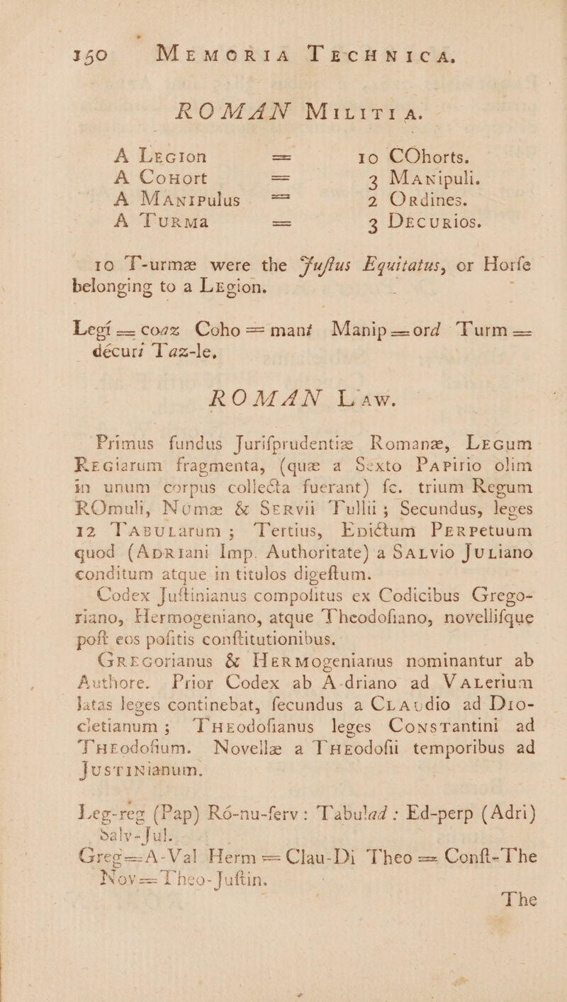 ROMAN MIU iTia. A Lecion = 10 COhorts. A Conort == 3 Mavnipuli. A Manipulus. = 2 Ordines. A Turma — 3 DecurRios. 10 ‘T-urme were the Fu/ffus Equitatus, or Horfe belonging to a Lxgion. Legi —coaz Coho=mant Manip—ord Turm = décurz ‘laz-le, ROMAN Law. Primus fundus Jurifprudentie Romane, Lecum ReGiarum fragmenta, (que a Sexto Papirio olim it unum corpus collecta fuerant) fc. trium Regum ROmull, Nome &amp; Servi Fullit; Secundus, leges 12 Tasutarum; Tertius, Epvictum PERpPetuum quod (ApRiani Imp. Authoritate) a Savio JuLiano conditum atque in titulos digeftum. Codex Juftinianus compolitus ex Codicibus Grego- riano, Hlermogeniano, atque Theodofiano, novellifque poft eos pofitis conftitutionibus. Grecorianus &amp; Hermogenianus nominantur ab Authore. Prior Codex ab A-driano ad VaALertum Jatas leges continebat, fecundus a CLaudio ad Dio- cletianum ; T'Heodofianus leges Consrantini ad THeodofium. Novelle a THeEodofii temporibus ad Jusrinianum. Leg-reg (Pap) Ré-nu-ferv: Tabuled : Ed-perp (Adri) Sa hte Fe ie Greg=A-Val Herm = Clau-Di Theo == Conft-The Ni ov= Uheo-Juftin. d The
