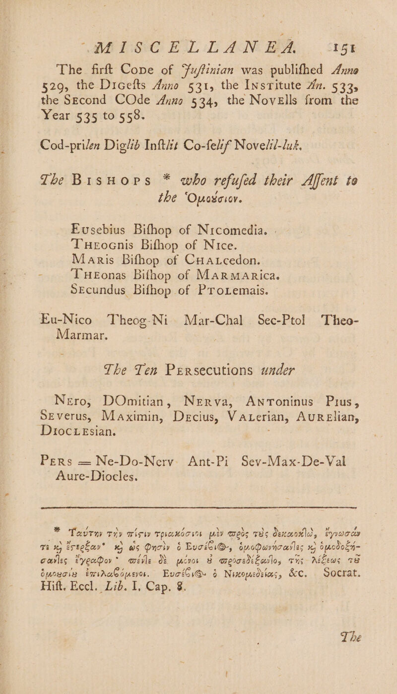 The firft Cope of Fuffinian was publifhed xno 529, the Dicetts Anno 531, the InsTitute Hn. 533, the Second COde Anno 534, the Novells from the Year 535 to 558. Cod-prilen Digltb Inftit Co-felsf Novelil-luk. The BisHops * who refufed their Affent to the ‘Opaseior. Eusebius Bifhop of Nicomedia. | Tueocnis Bifhop of Nice. Maris Bifhop of Cuatcedon. - Tueonas Bithop of MarMmarica. Secundus Bifhop of Protemais. Eu-Nico Theog-Ni Mar-Chal Sec-Ptol Theo- Marmar. The Ten Persecutions under Nero, DOmitian, Nerva, ANToninus Pius, Severus, Maximin, Decius, Vaterian, AuRElian, Dioc eEsian. Pers Me. Dotan Ant-Pi Sev-Max-De-Val Aure-Diocles. - Tavrny Ty mien Tphamar ns oe eos TEs deicovortle, By yao coy TK eregcay® % ws Qnolv 6 Buciii@, bpoPuvncailes % 6 modoey- garles eyenDov* merle Of prcvor 8 arercediEailo, Tus Aézews Te Omogcig EmsraG orsvos. EvoiGi@ 6 Nixopcdstoes, &amp;c, Socrat. Hift. Eccl. Lib. I, Cap. 8. The